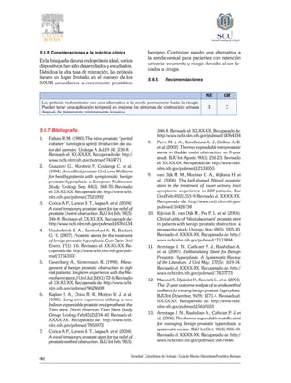 46
Sociedad Colombiana de Urologia / Guía de Manejo Hiperplasia Prostática Benigna
5.6.5 Consideraciones a la práctica clínica
En la búsqueda de una endoprótesis ideal, varios
dispositivos han sido desarrollados y estudiados.
Debido a la alta tasa de migración, las prótesis
tienen un lugar limitado en el manejo de los
SOUB secundarios a crecimiento prostático
benigno. Continúan siendo una alternativa a
la sonda vesical para pacientes con retención
urinaria recurrente y riesgo elevado al ser lle-
vados a cirugía.
5.6.6.	Recomendaciones
NE GR
Las prótesis endouretrales son una alternativa a la sonda permanente hasta la cirugía.
Pueden tener una aplicación temporal en mejorar los síntomas de obstrucción urinaria
después de tratamiento mínimamente invasivo.
3 C
5.6.7 Bibliografía
1. 	 Fabian K. M. (1980). The intra-prostatic “partial
catheter” (urological spiral) (traducción del au-
tor del alemán). Urologe A Jul;19 (4): 236-8. .
Revisado el: XX-XX-XX. Recuperado de: http://
www.ncbi.nlm.nih.gov/pubmed/7414771
2. 	 Guazzoni G., Montorsi F., Coulange C. et al.
(1994). A modified prostatic UroLume Wallstent
for healthypatients with symptomatic benign
prostatic hyperplasia: a European Multicenter
Study. Urology Sep; 44(3): 364-70. Revisado
el: XX-XX-XX. Recuperado de: http://www.ncbi.
nlm.nih.gov/pubmed/7521092
3. 	 Corica A. P., Larson B. T., Sagaz A. et al. (2004).
A novel temporary prostatic stent for the relief of
prostatic Uretral obstruction. BJU Int Feb: 93(3):
346-8. Revisado el: XX-XX-XX. Recuperado de:
http://www.ncbi.nlm.nih.gov/pubmed/14764134
4.	 Vanderbrink B. A., Rastinehad A. R., Badlani
G. H. (2007). Prostatic stents for the treatment
of benign prostatic hyperplasia. Curr Opin Urol
Enero; 17(1): 1-6. Revisado el: XX-XX-XX. Re-
cuperado de: http://www.ncbi.nlm.nih.gov/pub-
med/17143103
5. 	 Gesenberg A., Sintermann R. (1998). Mana-
gement of benign prostatic obstruction in high
risk patients: longterm experience with the Me-
motherm stent. J Urol Jul;160(1): 72-6. Revisado
el: XX-XX-XX. Recuperado de: http://www.ncbi.
nlm.nih.gov/pubmed/9628608
6. 	 Kaplan S. A., Chiou R. K., Morton W. J. et al.
(1995). Long-term experience utilizing a new
balloon expandable prostatic endoprosthesis: the
Titan stent. North American Titan Stent Study
Group. Urology Feb;45(2):234-40. Revisado el:
XX-XX-XX. Recuperado de: http://www.ncbi.
nlm.nih.gov/pubmed/7855972
7. 	 Corica A. P., Larson B. T., Sagaz A. et al. (2004).
A novel temporary prostatic stent for the relief of
prostaticurethral obstruction. BJU Int Feb; 93(3):
346-8. Revisado el: XX-XX-XX. Recuperado de:
http://www.ncbi.nlm.nih.gov/pubmed/14764134
8. 	 Perry M. J. A., Roodhouse A. J., Gidlow A. B.
et al. (2002). Thermo-expandable intraprostatic
stents in bladder outlet obstruction: an 8-year
study. BJU Int Agosto; 90(3): 216-23. Revisado
el: XX-XX-XX. Recuperado de: http://www.ncbi.
nlm.nih.gov/pubmed/12133055
9. 	 van Dijk M. M., Mochtar C. A., Wijkstra H. et
al. (2006). The bell-shaped Nitinol prostatic
stent in the treatment of lower urinary tract
symptoms: experience in 108 patients. Eur
Urol Feb;49(2):353-9. Revisado el: XX-XX-XX.
Recuperado de: http://www.ncbi.nlm.nih.gov/
pubmed/16426738
10. 	 Kijvikai K., van Dijk M., Pes P. L. et al. (2006).
Clinical utility of “blind placement” prostatic stent
in patients with benign prostatic obstruction: a
prospective study. Urology. Nov; 68(5): 1025-30.
Revisado el: XX-XX-XX. Recuperado de: http://
www.ncbi.nlm.nih.gov/pubmed/17113894
11.	 Armitage J. N., Cathcart P. J., Rashidian A.
et al. (2007). Epithelializing Stent for Benign
Prostatic Hyperplasia: A Systematic Review
of the Literature. J Urol May; 177(5): 1619-24.
Revisado el: XX-XX-XX. Recuperado de: http://
www.ncbi.nlm.nih.gov/pubmed/17437773
12. 	 Masood S., Djaladat H., Kouriefs C., et al. (2004).
The 12-year outcome analysis of an endourethral
wallstent for treating benign prostatic hyperplasia.
BJU Int Diciembre; 94(9): 1271-4. Revisado el:
XX-XX-XX. Recuperado de: http://www.ncbi.
nlm.nih.gov/pubmed/15610103
13. 	 Armitage J. N., Rashidian A., Cathcart P. J. et
al. (2006). The thermo-expandable metallic stent
for managing benign prostatic hyperplasia: a
systematic review. BJU Int Oct; 98(4): 806-10.
Revisado el: XX-XX-XX. Recuperado de: http://
www.ncbi.nlm.nih.gov/pubmed/16879446
 