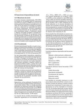 47
Hugo López-Ramos • Pablo Gómez Cusnir • Mauricio Moreno • Germán Patiño • Alfonso Rasch-Isla • Alejandro Dallos • Nicolás Fernández
Alejandro Jaramillo • Johanna Vega
5.8 Inyecciones intraprostáticas de etanol
5.8.1 Mecanismo de acción
El alcohol absoluto (deshidratado, 95%-98%)
se inyecta en la próstata para el tratamiento
de LUTS secundarios a HPB. El mecanismo de
acción preciso en humanos y animales aun no es
claro. El uso de etanol se investigó en modelos
caninos y demostró la capacidad del etanol
de causar inflamación, necrosis coagulativa
con desnaturalización de las proteínas y lisis
de la membrana celular y, finalmente, atrofia
y ablación del tejido prostático causando for-
mación de cavidades (1, 4). La necrosis tisular
fue típicamente cuneiforme (4). El volumen de
etanol inyectado solo se correlacionó de manera
moderada con el tamaño de la necrosis tisular.
La formación de cavidades intraprostáticas apa-
reció en el modelo canino después de 7 días (3).
5.8.2 Procedimiento
El etanol deshidratado líquido o en gel es inyec-
tado en el parénquima prostático con una aguja
20-22G transuretral, transrectal o transperito-
neal. El abordaje transuretral (TEAP o TUEIP)
se ha usado más frecuentemente (5-14,19) que
el transperineal (11, 15, 16) o el transrectal (11).
Se han desarrollado dispositivos específicos
para la liberación transuretral de etanol (InecTx
en USA y Prostaject en Europa) (17). No hay
consenso en el número de inyecciones o en los
volúmenes de inyección, los cuales dependen
del volumen prostático, longitud uretral y/o
presencia de lóbulo medio, y varían de 2 a 25
ml de etanol por paciente en diferentes estudios
(con el volumen de inyección siendo mayor del
42% del volumen de la próstata).
Se debe considerar anestesia local asistida con
sedación, aunque la mayoría de los pacientes
escogió anestesia regional o general. El procedi-
miento usualmente se completa en 30 minutos.
La mayoría de los pacientes necesitan sonda
después del procedimiento.
5.8.3 Eficacia
Hasta ahora, se han publicado 13 estudios (5-16,
19), la mayoría investigó hombres refractarios a
tratamiento médico. Solo un estudio investigó
pacientes con retención urinaria (10). Ninguno
de estos estudios fue aleatorizado contra RTUP
u otros procedimientos mínimamente invasivos
para el manejo de la obstrucción prostática be-
nigna. El seguimiento promedio de los estudios
fue de 12 a 208 semanas. (3-48 meses).
La mayoría de los estudios demostraron una
reducción significativa en los síntomas (IPSS
-41 a -71%) y RPM (-6% a -99%) así como
una mejoría significativa en el Qmax (+35%
a +155%) y en la calidad de vida (IPSS QoL
-47% a -60%). El volumen prostático disminuyó
significativamente aproximadamente en la mitad
de los estudios (-4% a -45%). Después de una
fuerte reducción en el volumen prostático, el
tamaño de la próstata aumentó de nuevo 1-2
años posoperatorios, aunque los SOUB y el flujo
urinario pico se mantuvieron en mejoría (8). No
se ha encontrado un parámetro predictivo eficaz
de relación dosis-respuesta (9, 12).
Varios estudios han demostrado un número con-
siderable de retratamientos dentro del primer año
después del procedimiento (usualmente tratados
con una segunda inyección de etanol, RTUP o
prostatectomía abierta). Poco se sabe acerca de
la duración de los efectos clínicos después de
un año del procedimiento; un estudio con un
seguimiento promedio de 3 años mostró tasa
de retratamiento del 41% (8).
5.8.4 Tolerancia y seguridad
Los efectos adversos reportados más frecuentes
incluyen:
	 Malestar o dolor perineal y abdominal.
	 Síntomas de almacenamiento vesical
(<40%).
	 Hematuria (<40%).
	 IVU o epididimitis.
	 Retención urinaria.
Los efectos adversos menos frecuentes (<5%)
incluyen:
	 Libido disminuida.
	 Eyaculación retrógrada.
	 Incontinencia de urgencia.
	 Estrechez uretral.
	 Disfunción eréctil.
Los estudios en animales mostraron un alto
porcentaje de daño del esfínter uretral e incon-
tinencia urinaria de esfuerzo cuando el etanol
se inyectó por vía perineal (1), pero estas com-
plicaciones no se han reportado en humanos
(15, 16). Un hombre desarrolló un gran cálculo
vesical 6 meses después del tratamiento, proba-
blemente debido a la calcificación de las masas
prostáticas necróticas (18). Se han reportado 2
casos de complicaciones severas después de la
inyección de etanol; necrosis vesical que requirió
cistectomía y derivación urinaria (9).
 
