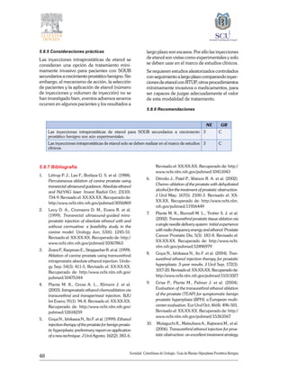 48
Sociedad Colombiana de Urologia / Guía de Manejo Hiperplasia Prostática Benigna
5.8.5 Consideraciones prácticas
Las inyecciones intraprostáticas de etanol se
consideran una opción de tratamiento míni-
mamente invasivo para pacientes con SOUB
secundarios a crecimiento prostático benigno. Sin
embargo, el mecanismo de acción, la selección
de pacientes y la aplicación de etanol (número
de inyecciones y volumen de inyección) no se
han investigado bien, eventos adversos severos
ocurren en algunos pacientes y los resultados a
largo plazo son escasos. Por ello las inyecciones
de etanol son vistas como experimentales y solo
se deben usar en el marco de estudios clínicos.
Se requieren estudios aleatorizados controlados
conseguimientoalargoplazocomparandoinyec-
ciones de etanol con RTUP, otros procedimientos
mínimamente invasivos o medicamentos, para
ser capaces de juzgar adecuadamente el valor
de esta modalidad de tratamiento.
5.8.6 Recomendaciones
NE GR
Las inyecciones intraprostáticas de etanol para SOUB secundarios a crecimiento
prostático benigno son aún experimentales.
3 C
Las inyecciones intraprostáticas de etanol solo se deben realizar en el marco de estudios
clínicos.
3 C
5.8.7 Bibliografía
1. 	 Littrup P. J., Lee F., Borlaza G. S. et al. (1988).
Percutaneous ablation of canine prostate using
transrectal ultrasound guidance. Absolute ethanol
and Nd:YAG laser. Invest Radiol Oct; 23(10):
734-9. Revisado el: XX-XX-XX. Recuperado de:
http://www.ncbi.nlm.nih.gov/pubmed/3056869
2. 	 Levy D. A., Cromeens D. M., Evans R. et al.
(1999). Transrectal ultrasound-guided intra-
prostatic injection of absolute ethanol with and
without carmustine: a feasibility study in the
canine model. Urology Jun; 53(6): 1245-51.
Revisado el: XX-XX-XX. Recuperado de: http://
www.ncbi.nlm.nih.gov/pubmed/10367863
3. 	 Zvara P., Karpman E., Stoppacher R. et al. (1999).
Ablation of canine prostate using transurethral
intraprostatic absolute ethanol injection. Urolo-
gy Sep; 54(3): 411-5. Revisado el: XX-XX-XX.
Recuperado de: http://www.ncbi.nlm.nih.gov/
pubmed/10475344
4. 	 Plante M. K., Gross A. L., Kliment J. et al.
(2003). Intraprostatic ethanol chemoablation via
transurethral and transperineal injection. BJU
Int Enero; 91(1): 94-8. Revisado el: XX-XX-XX.
Recuperado de: http://www.ncbi.nlm.nih.gov/
pubmed/12614259
5. 	 Goya N., Ishikawa N., Ito F. et al. (1999). Ethanol
injection therapy of the prostate for benign prosta-
tic hyperplasia: preliminary report on application
of a new technique. J Urol Agosto; 162(2): 383-6.
Revisado el: XX-XX-XX. Recuperado de: http://
www.ncbi.nlm.nih.gov/pubmed/10411043
6. 	 Ditrolio J., Patel P., Watson R. A. et al. (2002).
Chemo-ablation of the prostate with dehydrated
alcohol for the treatment of prostatic obstruction.
J Urol May; 167(5): 2100-3. Revisado el: XX-
XX-XX. Recuperado de: http://www.ncbi.nlm.
nih.gov/pubmed/11956449
7. 	 Plante M. K., Bunnell M. L., Trotter S. J. et al.
(2002). Transurethral prostatic tissue ablation via
a single needle delivery system: initial experience
withradio-frequencyenergyandethanol.Prostate
Cancer Prostatic Dis; 5(3): 183-8. Revisado el:
XX-XX-XX. Recuperado de: http://www.ncbi.
nlm.nih.gov/pubmed/12496979
8. 	 Goya N., Ishikawa N., Ito F. et al. (2004). Tran-
surethral ethanol injection therapy for prostatic
hyperplasia: 3-year results. J Urol Sep; 172(3):
1017-20.Revisadoel:XX-XX-XX.Recuperadode:
http://www.ncbi.nlm.nih.gov/pubmed/15311027
9. 	 Grise P., Plante M., Palmer J. et al. (2004).
Evaluation of the transurethral ethanol ablation
of the prostate (TEAP) for symptomatic benign
prostatic hyperplasia (BPH): a European multi-
center evaluation. Eur Urol Oct; 46(4): 496-501.
Revisado el: XX-XX-XX. Recuperado de: http://
www.ncbi.nlm.nih.gov/pubmed/15363567
10.	 Mutaguchi K., Matsubara A., Kajiwara M., et al.
(2006). Transurethral ethanol injection for pros-
tatic obstruction: an excellent treatment strategy
 
