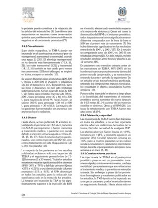50
Sociedad Colombiana de Urologia / Guía de Manejo Hiperplasia Prostática Benigna
la próstata puede contribuir a la relajación de
las células del músculo liso (3). Los últimos dos
mecanismos se resumen como denervación
química que posiblemente tiene una influencia
negativa en el crecimiento prostático (27).
5.9.2 Procedimiento
Bajo visión ecográfica, la TXB-A puede ser
inyectada en el parénquima prostático por vía
transperineal, transuretral o transrectal, usando
una aguja 21-23G. El abordaje transperineal
se ha descrito más frecuentemente (7-13, 16,
21); las rutas transuretral (5,22) y transrectal
(14, 15, 16) también se han usado pero menos
frecuentemente. El Botox (Allergan) se empleó
en todos, excepto un estudio (13).
Se usaron diferentes dosis terapéuticas (100-300
U Botox o 300-600 U Dysport) y diluciones
(25-50 U Botox/ml o 75 U Dysport/ml), pero
las dosis y diluciones no han sido probadas
sistemáticamente. Se han sugerido dosis de 100
U de Botox para próstatas menores de 30 ml,
200 U para próstatas entre 30 y 60 ml y 300
U para mayores de 60 ml (9). Para Dysport, se
usaron 300 U para próstatas <30 ml, y 600
U para próstatas > 30 ml (13). La mayoría de
los pacientes fueron tratados sin anestesia, con
anestesia local o sedación.
5.9.3 Eficacia
Hasta ahora, se han publicado 21 estudios in-
vestigando inyecciones de TXB-A en pacientes
con SOUB que requirieron o fueron resistentes
a tratamiento médico, o pacientes con sonda
debido a retención urinaria aguda o crónica (5,
14, 15, 16, 17). Solo 3 estudios fueron aleato-
rizados, uno contra inyección de SSN (7), otro
contra tratamiento con alfa bloqueadores (12)
y otro con placebo (16).
La mayoría de los pacientes en los estudios
publicados recibieron solo una inyección de
TXB-A y el seguimiento promedio fue de 12-
120 semanas (3 a 30 meses). Todos los estudios
reportaron mejorías significativas de los síntomas
(IPSS -39% a -79%) y del flujo urinario (Qmax
+27% a +122%), o una disminución del volumen
prostático (-11% a -61%). el RPM disminuyó
en todos los estudios, pero la reducción fue
significativa solo en la mitad de los estudios.
La terapia con inyección de TBA-A fue signi-
ficativamente superior a la inyección de SSN
en el estudio aleatorizado controlado respecto
a la mejoría de síntomas y Qmax así como la
disminución del RPM y el volumen prostático;
todos los parámetros fueron significativamente
diferentes comparados con la línea de base o
SSN en el primer mes de tratamiento (7). No
hubo diferencias significativas en los resultados
entre dosis de 100 U y 200 U (17). En 1 estudio
se compararon dosis de 100 U vs. 300 U con
resultados similares (25). Un solo estudio, mostró
resultados similares entre toxina y placebo a las
12 semanas (16).
En pacientes con retención urinaria antes de
las inyecciones de TXB-A, 80%-100% de los
hombres orinaron espontáneamente dentro del
primer mes de la operación, y se mantuvieron
orinando durante el periodo de seguimiento. En
un estudio se usó toxina botulínica purificada,
retirando los componentes impuros no tóxicos,
los resultados y efectos secundarios fueron
similares (19).
Poco se sabe acerca de los efectos a largo plazo
y la durabilidad del tratamiento; el volumen
prostático parece aumentar de nuevo después
de 6-12 meses (11,14) a pesar de las mejorías
estables en síntomas, Qmax y el RPM (20). Las
tasas de retratamiento con TXB-A fueron tan
altas como el 29%.
5.9.4 Tolerancia y seguridad
Las inyecciones de TXB-A fueron bien toleradas
en todos los estudios, y no se han reportado
efectos adversos sistémicos derivados de la
toxina. No hubo necesidad de analgesia POP.
Los efectos adversos fueron disuria en <19%,
hematuria en <14%, y prostatitis aguda en un
paciente (2%). Ocurrió retención urinaria en
<6%, pero a muchos pacientes se les colocó
sonda o estuvieron en cateterismo intermitente
limpio durante el posoperatorio temprano (una
semana a un mes) (8, 14).
5.9.5 Consideraciones prácticas
Las inyecciones de TXB-A en el parénquima
prostático parecen ser un prometedor trata-
miento rápido y mínimamente invasivo, con baja
morbilidad para pacientes que son refractarios
al tratamiento médico o que están en retención
urinaria. Sin embargo, a pesar de los pronós-
ticos homogéneos y excelentes publicados en
los estudios, la TXB-A solo se ha inyectado en
unos pocos pacientes, y todos los estudios tienen
un seguimiento limitado. Hasta ahora solo se
 