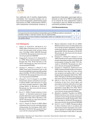 51
Hugo López-Ramos • Pablo Gómez Cusnir • Mauricio Moreno • Germán Patiño • Alfonso Rasch-Isla • Alejandro Dallos • Nicolás Fernández
Alejandro Jaramillo • Johanna Vega
han publicado solo 2 estudios aleatorizados
controlados. Son necesarios estudios con un
gran número de pacientes, aleatorización contra
inyecciones con SSN, medicamentos, RTUP y
otros tratamientos mínimamente invasivos, y
seguimiento a largo plazo, para juzgar adecua-
damente el valor de la TXB-A intraprostática
en el contexto de otros tratamientos médicos
o quirúrgicos para los SOUB secundarios a
crecimiento prostático benigno.
5.9.6 Recomendaciones
NE GR
Las inyecciones de toxina botulínica intraprostática para los SOUB secundarios a crecimiento
prostático benigno o retención urinaria, aún son experimentales.
3 C
Las inyecciones de toxina botulínica intraprostática deben ser realizadas solo en el marco
de estudios clínicos. 3 C
5.9.7 Bibliografía
1. 	 Smith C. P., Franks M. E., Mc Neil B. K. et al.
(2003). Effect of botulinum toxin A on the auto-
nomic nervous system of the rat lower urinary
tract. J Urol May; 169(5): 1896-900. Revisado
el: XX-XX-XX. Recuperado de: http://www.ncbi.
nlm.nih.gov/pubmed/12686869
2. 	 Doggweiler R., Zermann D. H., Ishigooka M. et
al. (1998). Botox-induced prostatic involution.
Prostate Sep; 37(1): 44-50. Revisado el: XX-
XX-XX. Recuperado de: http://www.ncbi.nlm.
nih.gov/pubmed/9721068
3. 	 Chuang Y. C., Huang C. C., Kang H. Y. et al.
(2006). Novel action of botulinum toxin on the
stromal and epithelial components of the prostate
gland. J Urol Mar; 175 (3 Pt 1):1158-63. Revisado
el: XX-XX-XX. Recuperado de: http://www.ncbi.
nlm.nih.gov/pubmed/16469644
4. 	 Chuang Y. C., Tu C. H., Huang C. C. et al. (2006).
Intraprostatic injection of botulinum toxin type-
A relieves bladder outlet obstruction in human
and induces prostate apoptosis in dogs. BMC
Urology Abril;6: 12. Revisado el: XX-XX-XX.
Recuperado de: http://www.ncbi.nlm.nih.gov/
pubmed/16620393
5. 	 Kuo H. C. (2005). Prostate botulinum A toxin
injection – an alternative treatment for benign
prostatic obstruction in poor surgical candidates.
Urology Abril; 65(4): 670-4. Revisado el: XX-
XX-XX. Recuperado de: http://www.ncbi.nlm.
nih.gov/pubmed/15833506
6. 	 Lin A. T., Yang A. H., Chen K. K. (2007). Effects
of botulinum toxin A on the contractile function
of dog prostate. Eur Urol Agosto; 52(2): 582-9.
Revisado el: XX-XX-XX. Recuperado de: http://
www.ncbi.nlm.nih.gov/pubmed/17386969
7. 	 Maria G., Brisinda G., Civello I. M. et al. (2003).
Relief by botulinum toxin of voiding dysfunction
due to benign prostatic hyperplasia: results of a
randomised, placebo-controlled study. Urology
Agosto;62(2): 259-64. Revisado el: XX-XX-XX.
Recuperado de: http://www.ncbi.nlm.nih.gov/
pubmed/12893330
8. 	 Chuang Y. C., Chiang P. H., Huang C. C. et al.
(2005). Botulinum toxin type A improves benign
prostatic hyperplasia symptoms in patients with
small prostates. Urology Oct; 66(4): 775-9. Re-
visado el: XX-XX-XX. Recuperado de: http://
www.ncbi.nlm.nih.gov/pubmed/16230137
9. 	 Chuang Y. C., Chiang P. H., Yoshimura N. et al.
(2006). Sustained beneficial effects of intrapros-
tatic botulinum toxin type A on lower urinary
tract symptoms and quality of life in men with
benign prostatic hyperplasia. BJU Int Nov; 98(5):
1033-7. Revisado el: XX-XX-XX. Recuperado de:
http://www.ncbi.nlm.nih.gov/pubmed/16956361
10. 	 Park D. S., Cho T. W., Lee Y. K. et al. (2006).
Evaluation of short term clinical effects and
presumptive mechanism of botulinum toxin type
A as a treatment modality of benign prostatic
hyperplasia. Yonsei Med J Oct; 47(5): 706-14.
Revisado el: XX-XX-XX. Recuperado de: http://
www.ncbi.nlm.nih.gov/pubmed/17066515
11. 	 Brisinda G., Cadeddu F., Vanella S. et al. (2009).
Relief by botulinum toxin of lower urinary tract
symptoms owing to benign prostatic hyperplasia:
earl and long-term results. Urology Enero; 73(1):
90-4. Revisado el: XX-XX-XX. Recuperado de:
http://www.ncbi.nlm.nih.gov/pubmed/18995889
12. 	 Kuo H. C., Liu H. T. (2009). Therapeutic effects
of add-on botulinum toxin A on patients with
large benign prostatic hyperplasia and unsatis-
factory response to combined medical therapy.
Scand J Urol Nephrol; 43(3): 206-11. Revisado
 