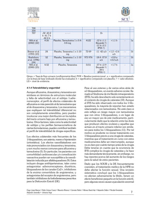 7
Hugo López-Ramos • Pablo Gómez Cusnir • Mauricio Moreno • Germán Patiño • Alfonso Rasch-Isla • Alejandro Dallos • Nicolás Fernández
Alejandro Jaramillo • Johanna Vega
700
354
707 -32 -43.2
b -41.7 b
-42.4 b
- - - - - - - - 1b
Wilt et al.
(2002) [22]
4-26 Placebo, Tamsulosina 1 x 0.4-
0.8 mg
4122 -12 b (-1.1
Boyarski †)
-11 b (-2.1
IPSS †)
+1.1 b - 1a
Brawer et al.
(1993) [23]
24 Placebo, Terazosina 1 x 1-10
mg
72 69 -11 -42 a,b +1.2 +2.6
a,b
- - 1b
Roehrborn
et al. (1996)
[24]
52 Placebo, Terazosina 1 x 1-10
mg
973 976 -18.4 -37.8
a,b
+0.8 a
+2.2 a,b
- - 1b
Wilt et al.
(2000) [25]
4-52 Placebo, Terazosina 5151 -37 b (-2.9
Boyarski †)
-38 b
(IPSS †)
+1.7 b - 1a
	
Qmax = Tasa de flujo urinario (uroflujometría libre); PVR = Residuo postmiccional ; a = significativo comparado
con la línea de base (indicado donde fue evaluado); b = significativo comparado con placebo; † = valor absoluto.
LE= nivel de evidencia.
4.1.4 Tolerabilidad y seguridad
Aunque alfuzosina, doxazosina y terazosina son
similares en términos de estructura molecular
y falta de selectividad con el subtipo 1-adre-
norreceptor, el perfil de efectos colaterales de
alfuzosina es más parecido al de tamsulosina que
al de doxazosina y terazosina. Los mecanismos
que expliquen tal tolerabilidad diferencial no
son completamente entendidos, pero pueden
involucrar una mejor distribución en los tejidos
del tracto urinario bajo por alfuzosina y tamsu-
losina. Otros factores, tales como la selectividad
de subtipo y los perfiles farmacocinéticos de
ciertas formulaciones, pueden contribuir también
al perfil de tolerabilidad de drogas específicas.
Los efectos colaterales más frecuentes de los
1-bloqueadores,sonastenia,mareoehipotensión
(ortostática). Los efectos vasodilatadores son
más pronunciados con doxazosina y terazosina,
y son mucho menos comunes para alfuzosina y
tamsulosina (5). En particular, los pacientes con
comorbilidad cardiovascular y/o comedicación
vasoactiva pueden ser susceptibles a la vasodi-
latación inducida por alfabloqueadores (9). Estos
incluyen drogas antihipertensivas, tales como
antagonistas -adrenorreceptores, diuréticos,
bloqueadores de los canales Ca2+, inhibidores
de la enzima convertidora de angiotensina, y
antagonistas del receptor de angiotensina, pero
también inhibidores de fosfodiesterasa prescritos
para la Disfunción Eréctil (DE).
Pese al uso extenso y de varios años atrás de
a1-bloqueadores, un evento adverso ocular, lla-
mado el Síndrome de iris flácido intraoperatorio
(IFIS), ha sido descubierto solo recientemente en
el contexto de cirugía de cataratas (10). Aunque
el IFIS ha sido observado con todos los 1-blo-
queadores, la mayoría de reportes han estado
relacionados con tamsulosina. No está claro si
esto refleja un riesgo mayor con tamsulosina
que con otros 1-bloqueadores, o en lugar de
eso un mayor uso de este medicamento, parti-
cularmente dado que la relación entre las dosis
que producen efectos oculares y aquellas que
actúan en el tracto urinario inferior son simila-
res para todos los 1-bloqueadores (11). Por tal
motivo es prudente no iniciar tratamiento con
1-bloqueadores previo a una cirugía de cataratas,
mientras que el tratamiento en curso con estos
medicamentos debe ser interrumpido, aunque
no es claro por cuánto tiempo antes de la cirugía
Debe tenerse en cuenta que la ocurrencia de
IFIS complica la cirugía de cataratas y la hace
más demandante técnicamente, sin embargo, no
hay reportes acerca del aumento de los riesgos
para la salud de estos pacientes.
Dado que los SOUB y la DE frecuentemente
coexisten, el tratamiento médico de la HPB no
debe afectar la función sexual. Una revisión
sistemática concluyó que los 1-bloqueadores
no afectan adversamente la libido, tienen un
efecto beneficioso pequeño en la función eréctil,
pero algunas veces causan eyaculación anormal
 