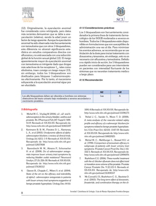8
Sociedad Colombiana de Urologia / Guía de Manejo Hiperplasia Prostática Benigna
(12). Originalmente, la eyaculación anormal
fue considerada como retrógrada, pero datos
más recientes demuestran que se debe a ane-
yaculación (relativa), siendo la edad joven un
factor de riesgo aparente. Aunque la eyaculación
anormal ha sido observada más frecuentemente
con tamsulosina que con otros 1-bloqueadores,
esta diferencia no alcanzó significancia esta-
dística en estudios comparativos directos con
alfuzosina y no está asociada con una reducción
global de la función sexual global (12). El riesgo
aparentemente mayor de eyaculación anormal
con tamsulosina es intrigante dado que drogas
más selectivas de los receptores 1A
, tales como
silodosina, traen consigo un riesgo mayor (13),
sin embargo, todos los 1-bloqueadores son
dosificados para bloquear 1-adrenorrecepto-
res efectivamente. Por lo tanto, el mecanismo
subyacente a la eyaculación anormal sigue por
ser elucidado.
4.1.5 Consideraciones prácticas
Los 1-bloqueadores son frecuentemente consi-
derados la primera línea de tratamiento farma-
cológico de los SOUB moderados a severos en
hombres. Todos los 1-bloqueadores están dispo-
nibles en formulaciones que son susceptibles de
administración una vez al día. Para minimizar
los eventos adversos, se recomienda que se use
titulación de la dosis para iniciar tratamiento con
doxazosina y terazosina, sin embargo, esto no es
necesario con alfuzosina y tamsulosina. Debido
a su rápido inicio de acción, los 1-bloqueadores
pueden ser considerados para uso intermitente
en pacientes con intensidad fluctuante de los
síntomas que no necesitan tratamiento médico
a largo plazo.
4.1.6 Recomendación
NE GR
Los alfa bloqueadores deben ser ofrecidos a hombres con síntomas
obstructivos del tracto urinario bajo moderados a severos secundarios a
crecimiento prostático.
1aa A
5 Bibliografía
1.	 Michel M. C., Vrydag W (2006). a1-, a2- and b-
adrenoceptors in the urinary bladder, urethra and
prostate. Br J Pharmacol Feb;147: Suppl 2: S88-
S119. Revisado el: XX-XX-XX. Recuperado de:
http://www.ncbi.nlm.nih.gov/pubmed/16465187
2.	 Kortmann B. B. M., Floratos D. L., Kiemeney
L. A., et al (2003). Urodynamic effects of alpha-
adrenoceptor blockers: a review of clinical trials.
Urology Jul; 62(1): 1-9. Revisado el: XX-XX-XX.
Recuperado de: http://www.ncbi.nlm.nih.gov/
pubmed/12837408
3.	 Barendrecht M. M., Abrams P., Schumacher
H. et al. (2008). Do a1-adrenoceptor antago-
nists improve lower urinary tract symptoms by
reducing bladder outlet resistance? Neurourol
Urodyn; 27 (3): 226-30. Revisado el: XX-XX-XX.
Recuperado de: http://www.ncbi.nlm.nih.gov/
pubmed/17638312
4.	 Djavan B., Chapple C., Milani S. et al. (2004).
State of the art on the efficacy and tolerability
of alpha1- adrenoceptor antagonists in patients
with lower urinary tract symptoms suggestive of
benign prostatic hyperplasia. Urology Dec; 64 (6):
1081-8.Revisado el: XX-XX-XX. Recuperado de:
http://www.ncbi.nlm.nih.gov/pubmed/15596173
5.	 Nickel J. C., Sander S., Moon T. D. (2008).
A meta-analysis of the vascular-related safety
profile and efficacy of a-adrenergic blockers for
symptoms related to benign prostatic hyperplasia.
Int J Clin Pract Oct; 62(10): 1547-59. Revisado
el: XX-XX-XX. Recuperado de: http://www.ncbi.
nlm.nih.gov/pubmed/18822025
6.	 Michel M. C., Mehlburger L., Bressel H.U. et
al. (1998). Comparison of tamsulosin efficacy in
subgroups of patients with lower urinary tract
symptoms. Prostate Cancer Prost Dis. Dec;1 (6):
332-5. Revisado el: XX-XX-XX. Recuperado de:
http://www.ncbi.nlm.nih.gov/pubmed/12496876
7.	 RoehrbornC.G.(2006).Threemonths’treatment
with the a1-blocker alfuzosin does not affect total
or transition zone volume of the prostate. Prostate
Cancer Prostatic Dis. 9 (2):121-5. Revisado el:
XX-XX-XX. Recuperado de: http://www.ncbi.
nlm.nih.gov/pubmed/16304557
8.	 Mc Connell J. D., Roehrborn C. G., Bautista O.
et al. (2003). The long-term effect of doxazosin,
finasteride, and combination therapy on the cli-
 