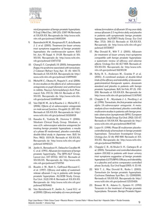9
Hugo López-Ramos • Pablo Gómez Cusnir • Mauricio Moreno • Germán Patiño • Alfonso Rasch-Isla • Alejandro Dallos • Nicolás Fernández
Alejandro Jaramillo • Johanna Vega
nical progression of benign prostatic hyperplasia.
N Engl J Med Dec; 349 (25): 2387-98.Revisado
el: XX-XX-XX. Recuperado de: http://www.ncbi.
nlm.nih.gov/pubmed/14681504
9.	 BarendrechtM.M.,KoopmansR.P.,delaRosette
J. J. et al. (2005). Treatment for lower urinary
tract symptoms suggestive of benign prostatic
hyperplasia: the cardiovascular system. BJU
Int. Jun; 95 Suppl. 4: 19-28. Revisado el: XX-
XX-XX. Recuperado de: http://www.ncbi.nlm.
nih.gov/pubmed/15871732
10.	 ChangD.F.,CampbellJ.R.(2005).Intraoperative
floppy iris syndrome associated with tamsulosin.
J Cataract Refract Surg Apr; 31 (4): 664-73.
Revisado el: XX-XX-XX. Recuperado de: http://
www.ncbi.nlm.nih.gov/pubmed/15899440
11.	 Michel M. C., Okutsu H., Noguchi Y., et al. (2006).
In vivo studies on the effects of a1-adrenoceptor
antagonists on pupil diameter and urethral tone
in rabbits. Naunyn-Schmiedeberg’s Arch Phar-
macol. Feb; 372 (5): 346-53. Revisado el: XX-.
XX-XX. Recuperado de: http://www.ncbi.nlm.
nih.gov/pubmed/16489448
12.	 Van Dijk M. M., de la Rosette J. J., Michel M. C.
(2006). Effects of a1-adrenoceptor antagonists
on male sexual function. Drugs66 (3): 287-301.
Revisado el: XX-XX-XX. Recuperado de: http://
www.ncbi.nlm.nih.gov/pubmed/16526818
13.	 Kawabe K., Yoshida M., Homma Y. (2006).
Silodosin Clinical Study Group. Silodosin, a
new a1A- adrenoceptor selective antagonist for
treating benign prostatic hyperplasia: a results
of a phase III randomised, placebo-controlled,
double-blind study in Japanese men. BJU Int
Nov; 98(5): 1019-24. Revisado el: XX-XX-XX.
Recuperado de: http://www.ncbi.nlm.nih.gov/
pubmed/16945121
14.	Jardin A., Bensadoun H., Delauche-Cavallier M.
C. et al. (1991). Alfuzosin for treatment of benign
prostatic hypertrophy. The BPH-ALF Group.
Lancet Jun; 337 (8755): 1457 61. Revisado el:
XX-XX-XX. Recuperado de: http://www.ncbi.
nlm.nih.gov/pubmed/1710750
15.	 Buzelin J. M., Roth S., Geffriaud-Ricouard C.
et al. (1997). Efficacy and safety of sustained-
release alfuzosin 5 mg in patients with benign
prostatic hyperplasia. ALGEBI Study Group.
Eur Urol ; 31(2):190-8. Revisado el: XX-XX-XX.
Recuperado de: http://www.ncbi.nlm.nih.gov/
pubmed/9076465
16.	 Van Kerrebroeck P., Jardin A., Laval K.U. et
al.(2000). Efficacy and safety of a new prolonged
release formulation of alfuzosin 10 mg once daily
versus afluzosin 2.5 mg thrice daily and placebo
in patients with symptomatic benign prostatic
hyperplasia. ALFORTI Study Group. Eur Urol
Mar; 37(3): 306-13. Revisado el: XX-XX-XX.
Recuperado de: http://www.ncbi.nlm.nih.gov/
pubmed/10720857
17.	 Mac Donald R., Wilt T. J. (2005). Alfuzosin
for treatment of lower urinary tract symptoms
compatible with benign prostatic hyperplasia:
a systematic review of efficacy and adverse
effects. Urology Oct; 66 (4):7 808. Revisado el:
XX-XX-XX. Recuperado de: http://www.ncbi.
nlm.nih.gov/pubmed/16230138
18.	 Kirby R. S., Andersen M., Gratzke P. et al.
(2001). A combined analysis of double-blind
trials of the efficacy and tolerability of doxazosin-
gastrointestinal therapeutic system, doxazosin
standard and placebo in patients with benign
prostatic hyperplasia. BJU Int Feb; 87 (3): 192-
200. Revisado el: XX-XX-XX. Recuperado de:
http://www.ncbi.nlm.nih.gov/pubmed/11167641
19.	 Chapple C. R. , Wyndaele J. J., Nordling J. et
al. (1996). Tamsulosin, the first prostate-selective
alpha 1A-adrenoceptor antagonist. A meta-
analysis of two randomised, placebo-controlled,
multicentre studies in patients with benign pros-
tatic obstruction (symptomatic BPH). European
TamsulosinStudyGroup.EurUrol;29(2):155-67.
Revisado el: XX-XX-XX. Recuperado de: http://
www.ncbi.nlm.nih.gov/pubmed/8647141
20.	 Lepor H. (1998). Phase III multicenter placebo-
controlled study of tamsulosin in benign prostatic
hyperplasia. Tamsulosin Investigator Group.
Urology Jun; 51 (6): 892-900. Revisado el: XX-
XX-XX. Recuperado de: http://www.ncbi.nlm.
nih.gov/pubmed/9609623
21.	 Chapple C. R., Al-Shukri S. H., Gattegno B. et
al. (2005). Tamsulosin oral controlled absorption
system (OCAS) in patients with lower urinary
tract symptoms suggestive of benign prostatic
hyperplasia(LUTS/BPH):Efficacyandtolerability
in a placebo and active comparator controlled
phase 3a study. Eur Urol Suppl 2005; 4: 33-44.
22.	 Wilt T. J., Mac Donold R., Rutks I. (2003).
Tamsulosin for benign prostatic hyperplasia.
Cochrane Database Syst Rev; (1): CD002081.
Revisado el: XX-XX-XX. Recuperado de: http://
www.ncbi.nlm.nih.gov/pubmed/12535426
23.	 Brawer M. K., Adams G., Epstein H. (1993)
Terazosin in the treatment of benign prostatic
hyperplasia. Terazosin. Benign Prostatic Hyper-
 