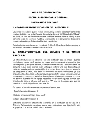 GUIA DE OBSERVACION:

                   ESCUELA SECUNDARIA GENERAL

                       “HERMANOS SERDAN”

1.- DATOS DE IDENTIFICACION DE LA ESCUELA:

La primea observación que se realizó en escuela y contexto social con fecha 22 de
octubre de 2008 fue en la Escuela Secundaria General “HERMANOS SERDAN”,
sin clave, la cual se encuentra ubicada avenida reforma entre la siete y nueve
poniente cerca del centro de Puebla y se encuentra a su cargo como directora la
profesora Guadalupe Guillermina Martínez Hernández

Esta institución cuenta con un horario de 1:30 a 7:30 reglamentario a aunque a
veces varía de acuerdo al horario de cada salón.

2.-   CARACTERISTICAS                 DEL    ESPACIO         Y    EL    TURNO
ESCOLAR:

La infraestructura que se observa en esta institución está en malas buenas
condiciones, consta de 8 salones los cuales son tres para primeros grados, tres
para segundo y dos para terceros, a demás cuenta con una biblioteca-salón de
computo ya que estos salones están juntos por no tener una aula destinada para
cada fin. una plaza cívica que también sirve como áreas deportivas como cacha
de básquetbol y fútbol, todo esto se encuentra en malas condiciones ya que
originalmente este edificio no fue construido para este fin ya que primeramente fue
un convento y cuenta con 300 años de antigüedad. Cabe mencionar que no todos
los salones cuentan con el equipo necesario ya que solo algunos cuentan con
enciclopedia como e el caso del primero “A” pero no lo ocupan por que los
maestros no están capacitados para este fin.

En cuanto a las asignaturas con mayor carga horaria son:

 Español y matemáticas con 5.

Historia, formación cívica y ética, con 4

Ingles y educación física con 2.

El horario escolar que oficialmente se maneja en la institución es de 1:30 pm a
7:30 pm. Es importante mencionar que se está refiriendo en esta descripción sólo
al grupo de 1 “A” el cual cuenta con 27 alumnos.
 