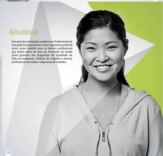 Este guia de orientação se aplica aos Prossionais de
Este guia de orientação se aplica aos Prossionais de
EducaçãoFísicaqueatuamnesse
EducaçãoFísicaqueatuamnesse segmento,podendo
segmento,podendo
servir como subsídio para os demais prossionais
servir como subsídio para os demais prossionais
que fazem parte da área da Promoção da Saúde,
que fazem parte da área da Promoção da Saúde,
como gestores dos programas de Qualidade de
como gestores dos programas de Qualidade de
Vida em empresas, médicos do trabalho e demais
Vida em empresas, médicos do trabalho e demais
prossionais de saúde e segurança do trabalho.
prossionais de saúde e segurança do trabalho.
10
10
 