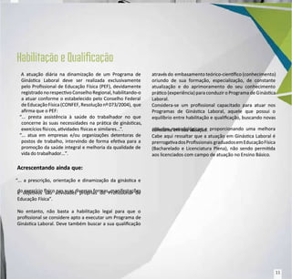 A atuação diária na dinamização de um Programa de
A atuação diária na dinamização de um Programa de
Ginásca Laboral deve ser realizada exclusivamente
Ginásca Laboral deve ser realizada exclusivamente
pelo Prossional de Educação Física (PEF), devidamente
pelo Prossional de Educação Física (PEF), devidamente
registradono respecvoConselhoRegional, habilitando-o
registradono respecvoConselhoRegional, habilitando-o
a atuar conforme o estabelecido pelo Conselho Federal
a atuar conforme o estabelecido pelo Conselho Federal
de Educação Física(CONFEF, Resoluçãonº 073/2004),
de Educação Física(CONFEF, Resoluçãonº 073/2004), que
que
arma que o PEF:
arma que o PEF:
“... presta assistência à saúde do trabalhador no que
“... presta assistência à saúde do trabalhador no que
concerne às suas necessidades na práca de gináscas,
concerne às suas necessidades na práca de gináscas,
exer
exercícios si
cícios sicos, avidades
cos, avidades sicas e
sicas e similares...
similares...”
”.
.
“... atua em empresas e/ou organizações detentoras de
“... atua em empresas e/ou organizações detentoras de
postos de trabalho, intervindo de forma efeva para a
postos de trabalho, intervindo de forma efeva para a
promoção da saúde integral e melhoria da qualidade de
promoção da saúde integral e melhoria da qualidade de
vida do trabalhador...”.
vida do trabalhador...”.
Acrescentando ainda que:
Acrescentando ainda que:
“... a prescrição, orientação e dinamização da ginásca e
“... a prescrição, orientação e dinamização da ginásca e
do exercício sico nas suas diversas formas, manifestações
do exercício sico nas suas diversas formas, manifestações
e objevos são avidades próprias do Prossional de
e objevos são avidades próprias do Prossional de
Educação Física”.
Educação Física”.
No entanto, não basta a habilitação legal para que o
No entanto, não basta a habilitação legal para que o
prossional se considere apto a executar um Programa de
prossional se considere apto a executar um Programa de
Ginásca Laboral. Deve também buscar a sua qualicação
Ginásca Laboral. Deve também buscar a sua qualicação
atravé
através do
s do embasamento teórico-cienco (conhecimento)
embasamento teórico-cienco (conhecimento)
oriundo de sua formação, especialização, de constante
oriundo de sua formação, especialização, de constante
atualização e do aprimoramento do seu conhecimento
atualização e do aprimoramento do seu conhecimento
práco (experiência) para conduzir o Programa de G
práco (experiência) para conduzir o Programa de Ginásca
inásca
Laboral.
Laboral.
Considera-se um prossional capacitado para atuar nos
Considera-se um prossional capacitado para atuar nos
Programas de Ginásca Laboral, aquele que possui o
Programas de Ginásca Laboral, aquele que possui o
equilíbrio entre habilitação e qualicação, buscando novas
equilíbrio entre habilitação e qualicação, buscando novas
atudes metodológicas e proporcionando uma melhora
atudes metodológicas e proporcionando uma melhora
constant
constante em sua
e em sua atuação.
atuação.
Cabe aqui ressaltar que a atuação em Ginásca Laboral é
Cabe aqui ressaltar que a atuação em Ginásca Laboral é
prerrog
prerrogavadosProssionais
avadosProssionais graduadosemEducaçãoFísica
graduadosemEducaçãoFísica
(Bacharelado e Licenciatura Plena), não sendo permida
(Bacharelado e Licenciatura Plena), não sendo permida
aos licenciados com campo de atuação no Ensino Básico.
aos licenciados com campo de atuação no Ensino Básico.
11
11
 