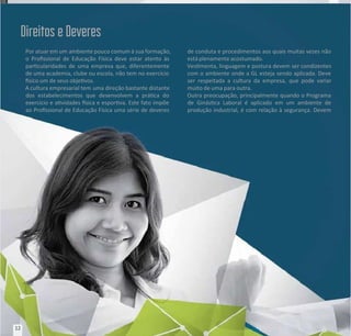 Por atuar em um
Por atuar em um ambiente pouco comum à sua formação,
ambiente pouco comum à sua formação,
o Prossional de Educação Física deve estar atento às
o Prossional de Educação Física deve estar atento às
parcularidades de uma empresa que, diferentemente
parcularidades de uma empresa que, diferentemente
de uma academia, clube ou escola, não tem no exercício
de uma academia, clube ou escola, não tem no exercício
sico um de seus objevos.
sico um de seus objevos.
A cultura empresarial tem
A cultura empresarial tem uma direção bastante distante
uma direção bastante distante
dos estabelecimentos que desenvolvem a práca do
dos estabelecimentos que desenvolvem a práca do
exercício e avidades sica e esporva. Este fato impõe
exercício e avidades sica e esporva. Este fato impõe
ao Prossional de Educação Física uma série de deveres
ao Prossional de Educação Física uma série de deveres
de conduta e procedimentos aos quais muitas vezes não
de conduta e procedimentos aos quais muitas vezes não
está plenamente acostumado.
está plenamente acostumado.
Vesmenta, linguagem e postura devem ser condizentes
Vesmenta, linguagem e postura devem ser condizentes
com o ambiente onde a GL esteja sendo aplicada. Deve
com o ambiente onde a GL esteja sendo aplicada. Deve
ser respeitada a cultura da empresa, que pode variar
ser respeitada a cultura da empresa, que pode variar
muito de uma para outra.
muito de uma para outra.
Outra preocupação, principalmente quando o Programa
Outra preocupação, principalmente quando o Programa
de Ginásca Laboral é aplicado em um ambiente de
de Ginásca Laboral é aplicado em um ambiente de
produção industrial, é com relação à segurança. Devem
produção industrial, é com relação à segurança. Devem
Direitos e Deveres
Direitos e Deveres
12
12
 