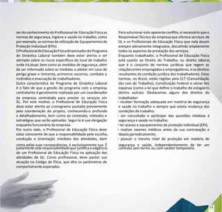ser do conhecimentodo Prossionalde
ser do conhecimentodo Prossionalde EducaçãoFísicaas
EducaçãoFísicaas
normas de segurança, higiene e
normas de segurança, higiene e saúde no trabalho, como
saúde no trabalho, como
por exemplo, asnormasde ulização de
por exemplo, asnormasde ulização de Equipamentosde
Equipamentosde
Proteção Individual (EPIs).
Proteção Individual (EPIs).
OProssionaldeEducaçãoFísicadinamizadordo
OProssionaldeEducaçãoFísicadinamizadordo Programa
Programa
de Ginásca Laboral também deve estar atento e ser
de Ginásca Laboral também deve estar atento e ser
alertado sobre os riscos especícos do local de trabalho
alertado sobre os riscos especícos do local de trabalho
onde irá atuar
onde irá atuar, bem como as
, bem como as medidas de segurança, além
medidas de segurança, além
de ser informado sobre as medidas a adotar em caso de
de ser informado sobre as medidas a adotar em caso de
perigo grave e iminente, primeiros socorros, combate a
perigo grave e iminente, primeiros socorros, combate a
incêndios e evacuação de
incêndios e evacuação de trabalhadores.
trabalhadores.
Outra caracterísca do Programa de Ginásca Laboral
Outra caracterísca do Programa de Ginásca Laboral
é o fato de que a gestão do programa com a empresa
é o fato de que a gestão do programa com a empresa
contratante é geralmente realizada por um coordenador
contratante é geralmente realizada por um coordenador
da empresa contratada para prestar os serviços em
da empresa contratada para prestar os serviços em
GL. Por este movo, o Prossional de Educação Física
GL. Por este movo, o Prossional de Educação Física
deve estar atento ao cronograma pautado previamente
deve estar atento ao cronograma pautado previamente
pela coordenação do projeto, conhecendo-o profunda
pela coordenação do projeto, conhecendo-o profunda
e detalhadamente, bem como ao conteúdo, métodos e
e detalhadamente, bem como ao conteúdo, métodos e
estratégias que serão aplicadas. Segui-lo é sua obrigação
estratégias que serão aplicadas. Segui-lo é sua obrigação
enquanto funcionário da empresa.
enquanto funcionário da empresa.
Por outro lado, o Prossional de Educação Física deve
Por outro lado, o Prossional de Educação Física deve
estar consciente de que a responsabilidade pela escolha,
estar consciente de que a responsabilidade pela escolha,
condução e orientação imediata das avidades, bem
condução e orientação imediata das avidades, bem
como pelas suas consequências, é exclusivamente sua. É
como pelas suas consequências, é exclusivamente sua. É
justament
justamente est
e esta responsabilidade
a responsabilidadeque jusca
que juscaa ex
a exigência
igência
de um Prossional de Educação Física na aplicação das
de um Prossional de Educação Física na aplicação das
avidades de GL. Como prossional, deve pautar sua
avidades de GL. Como prossional, deve pautar sua
atuação no Código de Éca, que dita os parâmetros de
atuação no Código de Éca, que dita os parâmetros de
comportament
comportamento
o esperados.
esperados.
Para solucionar este aparente conito, é necessário que o
Para solucionar este aparente conito, é necessário que o
Responsável T
Responsável Técnico da
écnico da empresa que oferece serviços
empresa que oferece serviços de
de
GL e os Prossionais de Educação Física que nela atuam
GL e os Prossionais de Educação Física que nela atuam
estejam plenamente integrados, discundo amplamente
estejam plenamente integrados, discundo amplamente
todos os aspectos da prestação dos serviços.
todos os aspectos da prestação dos serviços.
Enquanto trabalhador, o Prossional de Educação Física
Enquanto trabalhador, o Prossional de Educação Física
está sujeito ao Direito do Trabalho, ou direito laboral,
está sujeito ao Direito do Trabalho, ou direito laboral,
que é o conjunto de normas jurídicas que regem as
que é o conjunto de normas jurídicas que regem as
relações entre empregados e empregadores, e os direitos
relações entre empregados e empregadores, e os direitos
resultantes da condição jurídica dos trabalhadores. Estas
resultantes da condição jurídica dos trabalhadores. Estas
normas, no Brasil, estão regidas pela CLT (Consolidação
normas, no Brasil, estão regidas pela CLT (Consolidação
das Leis do Trabalho), Constuição Federal e várias leis
das Leis do Trabalho), Constuição Federal e várias leis
esparsas (como a lei que dene o trabalho do estagiário,
esparsas (como a lei que dene o trabalho do estagiário,
dentre outras). Destacamos alguns dos direitos do
dentre outras). Destacamos alguns dos direitos do
trabalhador:
trabalhador:
▫ receber formação adequada em matéria de segurança
▫ receber formação adequada em matéria de segurança
e saúde no trabalho e sempre que exista mudança das
e saúde no trabalho e sempre que exista mudança das
condições de trabalho;
condições de trabalho;
▫ ser consultado e parcipar das questões relavas à
▫ ser consultado e parcipar das questões relavas à
segurança e saúde no trabalho;
segurança e saúde no trabalho;
▫ ter acesso a
▫ ter acesso a equipamentos de proteção individual (EPI);
equipamentos de proteção individual (EPI);
▫ realizar exames médicos antes da sua contratação e
▫ realizar exames médicos antes da sua contratação e
depois periodicamente;
depois periodicamente;
▫ possuir o mesmo nível de proteção em matéria de
▫ possuir o mesmo nível de proteção em matéria de
segurança e saúde, independentemente de ter um
segurança e saúde, independentemente de ter um
contrato sem termo ou com caráter temporário.
contrato sem termo ou com caráter temporário.
13
13
 