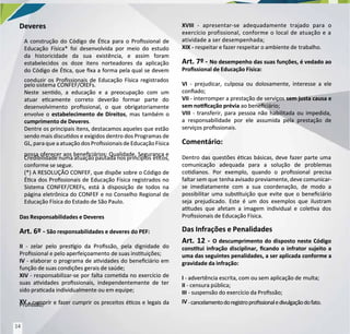 Deveres
Deveres
A construção do Código de Éca para o Prossional de
A construção do Código de Éca para o Prossional de
Educação Física* foi desenvolvida por meio do estudo
Educação Física* foi desenvolvida por meio do estudo
da historicidade da sua existência, e assim foram
da historicidade da sua existência, e assim foram
estabelecidos os doze itens norteadores da aplicação
estabelecidos os doze itens norteadores da aplicação
do Código de Éca, que xa a forma pela qual se devem
do Código de Éca, que xa a forma pela qual se devem
conduzir os Prossionais de Educação Física registrados
conduzir os Prossionais de Educação Física registrados
pelo sistema
pelo sistema CONFEF/C
CONFEF/CREFs.
REFs.
Neste sendo, a educação e a preocupação com um
Neste sendo, a educação e a preocupação com um
atuar ecamente correto deverão formar parte do
atuar ecamente correto deverão formar parte do
desenvolvimento prossional, o que obrigatoriamente
desenvolvimento prossional, o que obrigatoriamente
envolve o
envolve o estabelecimento de Direitos
estabelecimento de Direitos, mas também o
, mas também o
cumprimento de Deveres
cumprimento de Deveres.
.
Dentre os principais itens, destacamos aqueles que estão
Dentre os principais itens, destacamos aqueles que estão
sendo mais discudos e exigidos dentro dos Programas de
sendo mais discudos e exigidos dentro dos Programas de
GL, paraque aatuaçãodosProssionaisde EducaçãoFísica
GL, paraque aatuaçãodosProssionaisde EducaçãoFísica
possa oferecer aos beneciários: Qualidade, Segurança e
possa oferecer aos beneciários: Qualidade, Segurança e
Credibilidade numa atuação pautada nos princípios
Credibilidade numa atuação pautada nos princípios écos,
écos,
conforme se segue.
conforme se segue.
(*) A RESOLUÇÃO CONFEF, que dispõe sobre o Código de
(*) A RESOLUÇÃO CONFEF, que dispõe sobre o Código de
Éca dos Prossionais de Educação Física registrados no
Éca dos Prossionais de Educação Física registrados no
Sistema CONFEF/CREFs, está à disposição de todos na
Sistema CONFEF/CREFs, está à disposição de todos na
página eletrônica do CONFEF e no Conselho Regional de
página eletrônica do CONFEF e no Conselho Regional de
Educação Física do Estado de São Paulo.
Educação Física do Estado de São Paulo.
Das Responsabilidades e Deveres
Das Responsabilidades e Deveres
Art. 6º
Art. 6º -
- São responsabilidades e deveres do PEF:
São responsabilidades e deveres do PEF:
II
II - zelar pelo presgio da Prossão, pela dignidade do
- zelar pelo presgio da Prossão, pela dignidade do
Prossional e pelo aperfeiçoamento de suas instuições;
Prossional e pelo aperfeiçoamento de suas instuições;
IV
IV - elaborar o programa de avidades do beneciário em
- elaborar o programa de avidades do beneciário em
função de suas condições gerais de saúde;
função de suas condições gerais de saúde;
XIV
XIV - responsabilizar-se por falta comeda no exercício de
- responsabilizar-se por falta comeda no exercício de
suas avidades prossionais, independentemente de ter
suas avidades prossionais, independentemente de ter
sido pracada individualmente ou em equipe;
sido pracada individualmente ou em equipe;
XV
XV - cumprir e fazer cumprir os preceitos écos e legais da
- cumprir e fazer cumprir os preceitos écos e legais da
Prossão;
Prossão;
XVIII
XVIII - apresentar-se adequadamente trajado para o
- apresentar-se adequadamente trajado para o
exercício profissional, conforme o local de atuação e a
exercício profissional, conforme o local de atuação e a
atividade a ser desempenhada;
atividade a ser desempenhada;
XIX -
XIX - respeitar e fazer respeitar o ambiente de
respeitar e fazer respeitar o ambiente de trabalho.
trabalho.
Art. 7º
Art. 7º -
- No desempenho das suas funções, é vedado ao
No desempenho das suas funções, é vedado ao
Prossional de Educação Física:
Prossional de Educação Física:
VI
VI - prejudicar, culposa ou dolosamente, interesse a ele
- prejudicar, culposa ou dolosamente, interesse a ele
conado;
conado;
VII
VII - interromper a prestação de serviços
- interromper a prestação de serviços sem justa causa e
sem justa causa e
sem nocação prévia
sem nocação prévia ao beneciário;
ao beneciário;
VIII
VIII - transferir, para pessoa não habilitada ou impedida,
- transferir, para pessoa não habilitada ou impedida,
a responsabilidade por ele assumida pela prestação de
a responsabilidade por ele assumida pela prestação de
serviços prossionais.
serviços prossionais.
Comentário:
Comentário:
Dentro das questões écas básicas, deve fazer parte uma
Dentro das questões écas básicas, deve fazer parte uma
comunicação adequada para a solução de problemas
comunicação adequada para a solução de problemas
codianos. Por exemplo, quando o prossional precisa
codianos. Por exemplo, quando o prossional precisa
faltar sem que
faltar sem que tenha avisado previamente, deve comunicar-
tenha avisado previamente, deve comunicar-
se imediatamente com a sua coordenação, de modo a
se imediatamente com a sua coordenação, de modo a
possibilitar uma substuição que evite que o beneciário
possibilitar uma substuição que evite que o beneciário
seja prejudicado. Este é um dos exemplos que ilustram
seja prejudicado. Este é um dos exemplos que ilustram
atudes que afetam a imagem individual e coleva dos
atudes que afetam a imagem individual e coleva dos
Prossionais de Educação Física.
Prossionais de Educação Física.
Das Infrações e Penalidades
Das Infrações e Penalidades
Art. 12
Art. 12 -
- O descumprimento do disposto neste Código
O descumprimento do disposto neste Código
constui infração disciplinar, cando o infrator sujeito a
constui infração disciplinar, cando o infrator sujeito a
uma das seguintes penalidades, a ser aplicada conforme a
uma das seguintes penalidades, a ser aplicada conforme a
gravidade da infração:
gravidade da infração:
I
I - advertência escrita, com ou sem aplicação de
- advertência escrita, com ou sem aplicação de multa;
multa;
II
II - censura pública;
- censura pública;
III
III - suspensão do exercício da Prossão;
- suspensão do exercício da Prossão;
IV
IV -cancelamentodoregistroprossionaledivulgaçãodofato.
-cancelamentodoregistroprossionaledivulgaçãodofato.
14
14
 