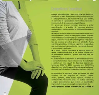 O argo 2º da Resolução CONFEF 073/2004, que trata da GL,
O argo 2º da Resolução CONFEF 073/2004, que trata da GL,
estabelece ao PEF o desempenho
estabelece ao PEF o desempenho das seguintes atribuições:
das seguintes atribuições:
I
I -
- ações prossionais, de alcance individual e/ou colevo,
ações prossionais, de alcance individual e/ou colevo,
de promoção da capacidade de movimento e prevenção à
de promoção da capacidade de movimento e prevenção à
intercorr
intercorrência de
ência de processos cinesiopatológicos;
processos cinesiopatológicos;
II
II -
- prescrever, orientar, ministrar, dinamizar e avaliar
prescrever, orientar, ministrar, dinamizar e avaliar
procedimentos e a práca de exercícios gináscos
procedimentos e a práca de exercícios gináscos
preparató
preparatórios e compensatórios às
rios e compensatórios às avidades laborais e do
avidades laborais e do
codiano;
codiano;
III-
III-idencar
idencar,avaliar,observare
,avaliar,observarerealizaranálise
realizaranálisebiomecânica
biomecânica
dos movimentos e
dos movimentos e testes de esforço relacionados às tarefas
testes de esforço relacionados às tarefas
decorrent
decorrentesdasvariadasfunçõesque
esdasvariadasfunçõesque otrabalhonaempresa
otrabalhonaempresa
requer
requer,considerandosuas
,considerandosuas diferent
diferentesexigências
esexigênciasemqualquer
emqualquer
fase do processo produvo, propondo avidades sicas,
fase do processo produvo, propondo avidades sicas,
exercícios gináscos, avidades esporvas e recreavas
exercícios gináscos, avidades esporvas e recreavas
que contribuam para a manutenção e prevenção da saúde
que contribuam para a manutenção e prevenção da saúde
e bem-estar do trabalhador;
e bem-estar do trabalhador;
IV
IV -
- propor, realizar, interpretar e elaborar laudos de
propor, realizar, interpretar e elaborar laudos de
testes cineantropométricos e de análise biomecânica
testes cineantropométricos e de análise biomecânica
de movimentos funcionais, quando indicados para ns
de movimentos funcionais, quando indicados para ns
diagnóscos;
diagnóscos;
V -
V - elaborar relatório de análise da dimensão sociocultural
elaborar relatório de análise da dimensão sociocultural
e comportamental do movimento corporal do trabalhador
e comportamental do movimento corporal do trabalhador
e estabelecer nexo causal de distúrbios biodinâmicos
e estabelecer nexo causal de distúrbios biodinâmicos
funcionais (CONFEF, 2004, acessado em 06/06/2011,
funcionais (CONFEF, 2004, acessado em 06/06/2011,
disponível em hp://www.confef.org.br/extra/resolucoes/
disponível em hp://www.confef.org.br/extra/resolucoes/
conteudo.asp?cd_
conteudo.asp?cd_resol=127&textoBusca=g
resol=127&textoBusca=ginasca
inasca laboral).
laboral).
O Prossional de Educação Física que deseja ser bem-
O Prossional de Educação Física que deseja ser bem-
sucedido em um Programa de Ginásca Laboral
sucedido em um Programa de Ginásca Laboral
deverá, portanto, entre outros aspectos, dominar os
deverá, portanto, entre outros aspectos, dominar os
conhecimentos necessários para a sua práca. Elencamos,
conhecimentos necessários para a sua práca. Elencamos,
a seguir, conhecimentos que podem ser considerados
a seguir, conhecimentos que podem ser considerados
imprescindíveis para uma atuação competente em GL.
imprescindíveis para uma atuação competente em GL.
Pressupostos sobre Promoção da Saúde e
Pressupostos sobre Promoção da Saúde e
Competência Conceitual
Competência Conceitual
16
16
 
