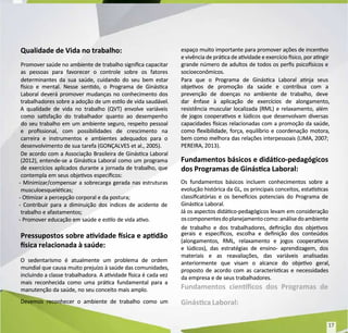 Qualidade de Vida no trabalho:
Qualidade de Vida no trabalho:
Promover saúde no ambiente de trabalho signica capacitar
Promover saúde no ambiente de trabalho signica capacitar
as pessoas para favorecer o controle sobre os fatores
as pessoas para favorecer o controle sobre os fatores
determinantes da sua saúde, cuidando do seu bem estar
determinantes da sua saúde, cuidando do seu bem estar
sico e mental. Nesse sendo, o Programa de Ginásca
sico e mental. Nesse sendo, o Programa de Ginásca
Laboral deverá promover mudanças no conhecimento dos
Laboral deverá promover mudanças no conhecimento dos
trabalhadores sobre a adoção de um eslo de vida saudável.
trabalhadores sobre a adoção de um eslo de vida saudável.
A qualidade de vida no trabalho (QVT) envolve variáveis
A qualidade de vida no trabalho (QVT) envolve variáveis
como sasfação do trabalhador quanto ao desempenho
como sasfação do trabalhador quanto ao desempenho
do seu trabalho em um ambiente seguro, respeito pessoal
do seu trabalho em um ambiente seguro, respeito pessoal
e prossional, com possibilidades de crescimento na
e prossional, com possibilidades de crescimento na
carreira e instrumentos e ambientes adequados para o
carreira e instrumentos e ambientes adequados para o
desenvolvimento de sua tarefa (GONÇALVES et al., 2005).
desenvolvimento de sua tarefa (GONÇALVES et al., 2005).
De acordo com a Associação Brasileira de Ginásca Laboral
De acordo com a Associação Brasileira de Ginásca Laboral
(2012), entende-se a Ginásca Laboral como um programa
(2012), entende-se a Ginásca Laboral como um programa
de exercícios aplicados durante a jornada de trabalho, que
de exercícios aplicados durante a jornada de trabalho, que
contempla em seus objevos especícos:
contempla em seus objevos especícos:
- Minimizar/compensar a sobrecarga gerada nas estruturas
- Minimizar/compensar a sobrecarga gerada nas estruturas
musculoesquelécas;
musculoesquelécas;
- Omizar a percepção corporal e da postura;
- Omizar a percepção corporal e da postura;
- Contribuir para a diminuição dos índices de acidente de
- Contribuir para a diminuição dos índices de acidente de
trabalho e afastamentos;
trabalho e afastamentos;
- Promover educação em saúde e eslo de vida avo.
- Promover educação em saúde e eslo de vida avo.
Pressupostos sobre avidade sica e apdão
Pressupostos sobre avidade sica e apdão
sica relacionada à saúde:
sica relacionada à saúde:
O sedentarismo é atualmente um problema de ordem
O sedentarismo é atualmente um problema de ordem
mundial que causa muito prejuízo à saúde das comunidades,
mundial que causa muito prejuízo à saúde das comunidades,
incluindo a classe trabalhadora. A avidade sica é cada vez
incluindo a classe trabalhadora. A avidade sica é cada vez
mais reconhecida como uma práca fundamental para a
mais reconhecida como uma práca fundamental para a
manutenção da saúde, no seu conceito mais amplo.
manutenção da saúde, no seu conceito mais amplo.
Devemos reconhecer o ambiente de trabalho como um
Devemos reconhecer o ambiente de trabalho como um
espaço muito importante para promover ações de incenvo
espaço muito importante para promover ações de incenvo
e vivência de práca de avidade e exercício sico, por angir
e vivência de práca de avidade e exercício sico, por angir
grande número de adultos de todos os pers psicosicos e
grande número de adultos de todos os pers psicosicos e
socioeconômicos.
socioeconômicos.
Para que o Programa de Ginásca Laboral anja seus
Para que o Programa de Ginásca Laboral anja seus
objevos de promoção da saúde e contribua com a
objevos de promoção da saúde e contribua com a
prevenção de doenças no ambiente de trabalho, deve
prevenção de doenças no ambiente de trabalho, deve
dar ênfase à aplicação de exercícios de alongamento,
dar ênfase à aplicação de exercícios de alongamento,
resistência muscular localizada (RML) e relaxamento, além
resistência muscular localizada (RML) e relaxamento, além
de jogos cooperavos e lúdicos que desenvolvam diversas
de jogos cooperavos e lúdicos que desenvolvam diversas
capacidades sicas relacionadas com a promoção da saúde,
capacidades sicas relacionadas com a promoção da saúde,
como exibilidade, força, equilíbrio e coordenação motora,
como exibilidade, força, equilíbrio e coordenação motora,
bem como melhora das relações interpessoais (LIMA, 2007;
bem como melhora das relações interpessoais (LIMA, 2007;
PEREIRA, 2013).
PEREIRA, 2013).
Fundamentos básicos e didáco-pedagógicos
Fundamentos básicos e didáco-pedagógicos
dos Programas de Ginásca Laboral:
dos Programas de Ginásca Laboral:
Os fundamentos básicos incluem conhecimentos sobre a
Os fundamentos básicos incluem conhecimentos sobre a
evolução histórica da GL, os principais conceitos, estascas
evolução histórica da GL, os principais conceitos, estascas
classicatórias e os benecios potenciais do Programa de
classicatórias e os benecios potenciais do Programa de
Ginásca Laboral.
Ginásca Laboral.
Já os aspectos didáco-pedagógicos levam em consideração
Já os aspectos didáco-pedagógicos levam em consideração
oscomponentesdoplanejamentocomo:análisedoambiente
oscomponentesdoplanejamentocomo:análisedoambiente
de trabalho e dos trabalhadores, denição dos objevos
de trabalho e dos trabalhadores, denição dos objevos
gerais e especícos, escolha e denição dos conteúdos
gerais e especícos, escolha e denição dos conteúdos
(alongamentos, RML, relaxamento e jogos cooperavos
(alongamentos, RML, relaxamento e jogos cooperavos
e lúdicos), das estratégias de ensino- aprendizagem, dos
e lúdicos), das estratégias de ensino- aprendizagem, dos
materiais e as reavaliações, das variáveis analisadas
materiais e as reavaliações, das variáveis analisadas
anteriormente que visam o alcance do objevo geral,
anteriormente que visam o alcance do objevo geral,
proposto de acordo com as caracteríscas e necessidades
proposto de acordo com as caracteríscas e necessidades
da empresa e de seus trabalhadores.
da empresa e de seus trabalhadores.
Fundamentos ciencos dos Programas de
Fundamentos ciencos dos Programas de
Ginásca Laboral:
Ginásca Laboral:
17
17
 