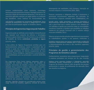 Incluem conhecimentos como anatomia, cinesiologia,
Incluem conhecimentos como anatomia, cinesiologia,
biomecânica do movimento humano, siologia humana e do
biomecânica do movimento humano, siologia humana e do
exercício e bases de treinamento desporvo, a m de que os
exercício e bases de treinamento desporvo, a m de que os
exercícios aplicados exerçam um papel efevo na conquista
exercícios aplicados exerçam um papel efevo na conquista
dos benecios, como melhora da funcionalidade das
dos benecios, como melhora da funcionalidade das
arculações e qualidade do movimento, exibilidade, força,
arculações e qualidade do movimento, exibilidade, força,
redução do desconforto muscular e fadiga sica e mental
redução do desconforto muscular e fadiga sica e mental
por meio da parcipação regular na Ginásca Laboral.
por meio da parcipação regular na Ginásca Laboral.
PrincípiosdeErgonomiaeSegu
PrincípiosdeErgonomiaeSegurançadoTr
rançadoTrabalho:
abalho:
Ergonomia pode ser denida como trabalho interprossional
Ergonomia pode ser denida como trabalho interprossional
que, baseado num conjunto de ciências e tecnologias,
que, baseado num conjunto de ciências e tecnologias,
procura o ajuste mútuo entre o ser humano e seu ambiente
procura o ajuste mútuo entre o ser humano e seu ambiente
de trabalho de forma
de trabalho de forma confortável, produva e segura
confortável, produva e segura
(COUTO, 2014).
(COUTO, 2014).
A boa práca da Higiene Ocupacional contribui para um
A boa práca da Higiene Ocupacional contribui para um
desenvolvimento econômico, social e sustentável não só
desenvolvimento econômico, social e sustentável não só
quanto à saúde dos trabalhadores, mas também quanto
quanto à saúde dos trabalhadores, mas também quanto
à proteção ambiental, nos fatores ocupacionais de risco
à proteção ambiental, nos fatores ocupacionais de risco
(químicos, sicos, biológicos, ergonômicos e psicossociais) e
(químicos, sicos, biológicos, ergonômicos e psicossociais) e
das possibilidades para sua prevenção e controle (GOELZER,
das possibilidades para sua prevenção e controle (GOELZER,
2014).
2014).
Em Ergonomia Física (inclui tópicos relevantes sobre o
Em Ergonomia Física (inclui tópicos relevantes sobre o
manuseio de materiais, arranjo sico de estações de
manuseio de materiais, arranjo sico de estações de
trabalho, demandas do trabalho e fatores como repeção,
trabalho, demandas do trabalho e fatores como repeção,
vibração, força e postura estáca, relacionadas a desordens
vibração, força e postura estáca, relacionadas a desordens
musculoesquelécas); Ergonomia Organizacional ou
musculoesquelécas); Ergonomia Organizacional ou
macroergonomia (inclui estudo do trabalho em turnos,
macroergonomia (inclui estudo do trabalho em turnos,
programação de trabalho, sasfação no trabalho, teoria
programação de trabalho, sasfação no trabalho, teoria
movacional, supervisão, trabalho em equipe, omização
movacional, supervisão, trabalho em equipe, omização
da estrutura, políca e processos); Ergonomia Cogniva
da estrutura, políca e processos); Ergonomia Cogniva
(refere-se aos processos mentais, tais como percepção,
(refere-se aos processos mentais, tais como percepção,
atenção, cognição, levando em consideração pontos como
atenção, cognição, levando em consideração pontos como
carga mental de trabalho, vigilância, tomada de decisão,
carga mental de trabalho, vigilância, tomada de decisão,
desempenho de habilidades, erro humano, interação ser
desempenho de habilidades, erro humano, interação ser
humano-máquina e treinamento) (IIDA, 2005).
humano-máquina e treinamento) (IIDA, 2005).
Posturas constantes e fagantes limitam o movimento e
Posturas constantes e fagantes limitam o movimento e
promovem encurtamento adaptavo dos músculos. Os
promovem encurtamento adaptavo dos músculos. Os
desconfortos corporais relatados pelos trabalhadores, em
desconfortos corporais relatados pelos trabalhadores, em
grande parte, estão associados a posturas incorretas e
grande parte, estão associados a posturas incorretas e
desarmoniosas adotadas nos postos de trabalho. Portanto,
desarmoniosas adotadas nos postos de trabalho. Portanto,
vale a pena frisar que a melhor postura a ser adotada por
vale a pena frisar que a melhor postura a ser adotada por
um indivíduo é aquela que preencha todas as necessidades
um indivíduo é aquela que preencha todas as necessidades
mecânicas corporais e também que possibilite ao indivíduo
mecânicas corporais e também que possibilite ao indivíduo
manter-se em posição funcional com o mínimo esforço
manter-se em posição funcional com o mínimo esforço
muscular (VERDERI, 2011).
muscular (VERDERI, 2011).
Observa-sequeumadassoluçõesergonômicaséconscienzar
Observa-sequeumadassoluçõesergonômicaséconscienzar
os trabalhadores quanto a sua postura, instuindo a
os trabalhadores quanto a sua postura, instuindo a
Ginásca Laboral como uma pausa, esmulando a práca de
Ginásca Laboral como uma pausa, esmulando a práca de
exercícios, especialmente voltados para a coluna vertebral
exercícios, especialmente voltados para a coluna vertebral
e distensionamento do tronco e dos membros superiores
e distensionamento do tronco e dos membros superiores
(COUTO, 2014).
(COUTO, 2014).
Princípios de gestão e gerenciamento dos
Princípios de gestão e gerenciamento dos
Programas de Ginásca Laboral:
Programas de Ginásca Laboral:
Conhecimentos necessários para proporcionar longevidade
Conhecimentos necessários para proporcionar longevidade
à empresa prestadora em serviços em GL, que incluirão
à empresa prestadora em serviços em GL, que incluirão
tópicos como aspectos jurídicos e tributários, mercado,
tópicos como aspectos jurídicos e tributários, mercado,
markeng, vendas, implantação e controle connuo do
markeng, vendas, implantação e controle connuo do
Programa de Ginásca Laboral, além da gestão das pessoas
Programa de Ginásca Laboral, além da gestão das pessoas
pertencentes à equipe de prossionais de educação sica
pertencentes à equipe de prossionais de educação sica
que atuarão no programa.
que atuarão no programa.
18
18
 