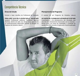 Áreas de Estudo
Áreas de Estudo
Formam a base cienca do Prossional de Educação
Formam a base cienca do Prossional de Educação
Física, sobre a qual se fundamenta a sua atuação
Física, sobre a qual se fundamenta a sua atuação
prossional. Além dos aspectos gerais, válidos para
prossional. Além dos aspectos gerais, válidos para
qualquer Prossional, podemos considerar algumas
qualquer Prossional, podemos considerar algumas
diretrizes, dentro de cada uma destas áreas, que devem
diretrizes, dentro de cada uma destas áreas, que devem
ser parcularmente observados quando na atuação no
ser parcularmente observados quando na atuação no
Programa de Ginásca Laboral.
Programa de Ginásca Laboral.
Planejamento do Programa
Planejamento do Programa
O sucesso de um Programa de Ginásca Laboral,
O sucesso de um Programa de Ginásca Laboral,
principalmente no longo prazo, depende principalmente
principalmente no longo prazo, depende principalmente
da análise das necessidades das empresas e de seus
da análise das necessidades das empresas e de seus
trabalhadores e do planejamento das avidades que
trabalhadores e do planejamento das avidades que
deverão estar diretamente relacionadas com as mesmas.
deverão estar diretamente relacionadas com as mesmas.
Muitas vezes, em nome da criavidade, o conteúdo da
Muitas vezes, em nome da criavidade, o conteúdo da
sessão é decidido durante o trajeto até o local de aplicação
sessão é decidido durante o trajeto até o local de aplicação
Competência
Competência T
Técnica
écnica
19
19
 