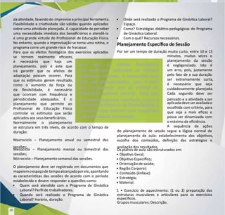 da avidade, fazendo do
da avidade, fazendo do improviso a principal
improviso a principal ferram
ferramenta.
enta.
Flexibilidade e criavidade são válidas quando aplicadas
Flexibilidade e criavidade são válidas quando aplicadas
sobre uma avidade planejada. A
sobre uma avidade planejada. A capacidade de perceber
capacidade de perceber
uma necessidade imediata dos beneciários e atendê-la
uma necessidade imediata dos beneciários e atendê-la
é uma grande virtude do Prossional de Educação Física.
é uma grande virtude do Prossional de Educação Física.
No entanto, quando a improvisação se torna uma rona, o
No entanto, quando a improvisação se torna uma rona, o
programa corre um grande risco de fracassar.
programa corre um grande risco de fracassar.
Para que os efeitos siológicos dos exercícios aplicados
Para que os efeitos siológicos dos exercícios aplicados
se tornem realmente ecazes,
se tornem realmente ecazes,
é necessário que haja um
é necessário que haja um
planejamento, pois é este que
planejamento, pois é este que
irá garanr que os efeitos de
irá garanr que os efeitos de
adaptação possam ocorrer. Para
adaptação possam ocorrer. Para
que os esmulos gerem resultado,
que os esmulos gerem resultado,
como o aumento da força ou
como o aumento da força ou
da exibilidade, é necessário
da exibilidade, é necessário
que ocorram com frequência e
que ocorram com frequência e
periodicidade adequadas. É o
periodicidade adequadas. É o
planejamento que permite ao
planejamento que permite ao
Prossional de Educação Física
Prossional de Educação Física
controlar os esmulos que serão
controlar os esmulos que serão
aplicados aos seus beneciários.
aplicados aos seus beneciários.
Normalmente o planejamento
Normalmente o planejamento
se estrutura em três níveis, de acordo com o tempo de
se estrutura em três níveis, de acordo com o tempo de
duração:
duração:
Macrociclo – Planejamento anual ou semestral das
Macrociclo – Planejamento anual ou semestral das
sessões;
sessões;
Mesociclo – Planejamento mensal ou bimestral das
Mesociclo – Planejamento mensal ou bimestral das
sessões;
sessões;
Microciclo – Planejamento semanal das
Microciclo – Planejamento semanal das sessões.
sessões.
O planejamento deve ser registrado em documentos que
O planejamento deve ser registrado em documentos que
mapeiemoespaçode
mapeiemoespaçode tempoalcançadoporele,apontando
tempoalcançadoporele,apontando
as caracteríscas das sessões de acordo com o período
as caracteríscas das sessões de acordo com o período
estabelecido e devem responder a questões como:
estabelecido e devem responder a questões como:
•
• Quem será atendido com o Programa de Ginásca
Quem será atendido com o Programa de Ginásca
Laboral? Perl de
Laboral? Perl de trabalhador
trabalhadores.
es.
•
• Quando será realizado o Programa de Ginásca
Quando será realizado o Programa de Ginásca
Laboral? Horário, duração.
Laboral? Horário, duração.
•
• Onde será realizado o Programa de Ginásca Laboral?
Onde será realizado o Programa de Ginásca Laboral?
Espaço.
Espaço.
•
• Como? Estratégias didáco-pedagógicas do Programa
Como? Estratégias didáco-pedagógicas do Programa
de Ginásca Laboral.
de Ginásca Laboral.
•
• Com o quê?
Com o quê? Recursos necessários.
Recursos necessários.
Planejamento Especíco de Sessão
Planejamento Especíco de Sessão
Por ter um tempo de duração muito curto, entre 10 e 15
Por ter um tempo de duração muito curto, entre 10 e 15
minutos, muitas vezes o
minutos, muitas vezes o
planejamento da sessão
planejamento da sessão
é negligenciado. Isto é
é negligenciado. Isto é
um erro, pois, justamente
um erro, pois, justamente
pelo fato de a sua duração
pelo fato de a sua duração
ser extremamente curta,
ser extremamente curta,
é necessário que seja
é necessário que seja
cuidadosament
cuidadosamente
e planejada.
planejada.
Cada segundo deve ser
Cada segundo deve ser
pensado e a avidade a ser
pensado e a avidade a ser
aplicada deve ser avaliada e
aplicada deve ser avaliada e
escolhida com critério, para
escolhida com critério, para
que seja a mais ecaz e
que seja a mais ecaz e
possa ser dinamizada com
possa ser dinamizada com
o máximo de eciência.
o máximo de eciência.
A sequência de ações
A sequência de ações
do planejamento de sessão segue a lógica normal de
do planejamento de sessão segue a lógica normal de
planejamento de aula: estabelecimento dos objevos,
planejamento de aula: estabelecimento dos objevos,
escolha dos conteúdos, denição das estratégias e
escolha dos conteúdos, denição das estratégias e
avaliação dos
avaliação dos resultados.
resultados.
Os planos de aula
Os planos de aula são estruturados em:
são estruturados em:
• Objevo Geral;
• Objevo Geral;
• Objevo Especíco;
• Objevo Especíco;
• Orientação de saúde;
• Orientação de saúde;
• Região Corporal;
• Região Corporal;
• Conteúdo (ênfase):
• Conteúdo (ênfase):
• Estratégia;
• Estratégia;
• Material.
• Material.
1 • Exercício de aquecimento: (1 ou 2) preparação das
1 • Exercício de aquecimento: (1 ou 2) preparação das
estruturas musculares e arculares para os exercícios
estruturas musculares e arculares para os exercícios
especícos.
especícos.
Grupos musculares: Descrição.
Grupos musculares: Descrição.
Para que os efeitos siológicos
Para que os efeitos siológicos
dos exercícios aplicados se tornem
dos exercícios aplicados se tornem
realmente ecazes, é necessário que
realmente ecazes, é necessário que
haja um planejamento, pois é este
haja um planejamento, pois é este
que irá garanr que os efeitos de
que irá garanr que os efeitos de
adaptação possam ocorrer. Para que
adaptação possam ocorrer. Para que
os esmulos gerem resultado, como o
os esmulos gerem resultado, como o
aumento daforçaoudaexibilidade,
aumento daforçaoudaexibilidade, é
é
necessário que ocorram com frequência
necessário que ocorram com frequência
e periodicidade adequadas.
e periodicidade adequadas.
20
20
 