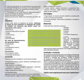 2 • Exercícios principais: (2 ou 3) exercícios de acordo com
2 • Exercícios principais: (2 ou 3) exercícios de acordo com
o conteúdo denido para a semana. Se
o conteúdo denido para a semana. Se nas células houver
nas células houver
necessidade, escolher 1 ex. especíco p/ todos os dias.
necessidade, escolher 1 ex. especíco p/ todos os dias.
Grupos musculares: Descrição.
Grupos musculares: Descrição.
3 • Finalização: (1 ou 2) Exercícios de relaxamento para o
3 • Finalização: (1 ou 2) Exercícios de relaxamento para o
retorno ao estado de repouso pré-exercício.
retorno ao estado de repouso pré-exercício.
Grupos musculares: Descrição.
Grupos musculares: Descrição.
Número de exercícios: Média de 6 exercícios por plano de
Número de exercícios: Média de 6 exercícios por plano de
aula.
aula.
Objevos
Objevos
Devem estar claros os objevos da sessão:
Devem estar claros os objevos da sessão: Minimizar
Minimizar
os fatores de risco existentes na realização das tarefas
os fatores de risco existentes na realização das tarefas
de trabalho nas empresas, que podem causar aos
de trabalho nas empresas, que podem causar aos
empregados, entre outros:
empregados, entre outros:
• Má postura;
• Má postura;
• Queixa de desconforto muscular
• Queixa de desconforto muscular
• Fadiga;
• Fadiga;
• Sedentarismo;
• Sedentarismo;
• Estresse;
• Estresse;
• Desmovação.
• Desmovação.
Por meio do desenvolvimento
Por meio do desenvolvimento
de capacidades sicas:
de capacidades sicas:
• Flexibilidade;
• Flexibilidade;
• Força;
• Força;
• Coordenação motora;
• Coordenação motora;
• Equilíbrio;
• Equilíbrio;
Para alcançar:
Para alcançar:
• Promoção da saúde;
• Promoção da saúde;
• Prevenção de doenças;
• Prevenção de doenças;
Conteúdo
Conteúdo
Detalhamento das avidades a
Detalhamento das avidades a serem desenvolvidas:
serem desenvolvidas:
•
• Alongamento (avo, passivo, dinâmico, facilitação neuro-
Alongamento (avo, passivo, dinâmico, facilitação neuro-
propriocepva);
propriocepva);
• RML (dinâmico e estáco);
• RML (dinâmico e estáco);
• Relaxamento (auto-massagem, massagem, exercícios
• Relaxamento (auto-massagem, massagem, exercícios
respirat
respiratórios,
órios, meditação);
meditação);
• Jogos cooperavos e lúdicos;
• Jogos cooperavos e lúdicos;
• Combinação delas.
• Combinação delas.
Segmentos Corporais e Musculaturas a serem trabalhadas:
Segmentos Corporais e Musculaturas a serem trabalhadas:
• Porção superior: região cervical e ombros, região
• Porção superior: região cervical e ombros, região torácica,
torácica,
braços, antebraços e punhos;
braços, antebraços e punhos;
• Porção Inferior: cadeias anteriores e posteriores dos
• Porção Inferior: cadeias anteriores e posteriores dos
membros inferiores, região interna e externa das coxas,
membros inferiores, região interna e externa das coxas,
região lombar e pélvica.
região lombar e pélvica.
Estratégias
Estratégias
• Organização: no mesmo local de trabalho ou deslocando-
• Organização: no mesmo local de trabalho ou deslocando-
se para uma área livre próxima;
se para uma área livre próxima;
• Forma de avidade:
• Forma de avidade: informava, desaadora, recre
informava, desaadora, recreava e
ava e
movadora.
movadora.
Materiais
Materiais
• Bolas (de tênis, borracha, espuma);
• Bolas (de tênis, borracha, espuma);
• Bexigas;
• Bexigas;
• Bastões;
• Bastões;
• Argolas;
• Argolas;
• Tecido;
• Tecido;
• Flutuador (Espaguete);
• Flutuador (Espaguete);
• Cadeira.
• Cadeira.
Para um planejamento
Para um planejamento
completo é importante
completo é importante
registrar as limitações
registrar as limitações
especícas do local onde
especícas do local onde
será realizada a sessão,
será realizada a sessão,
bem como eventuais
bem como eventuais
cuidados especiais de
cuidados especiais de
segurançaque sejam necessários, com relação às
segurançaque sejam necessários, com relação às avidades
avidades
que serão desenvolvidas.
que serão desenvolvidas.
Avaliação e Controle
Avaliação e Controle
Dentrodoprocessodeplanejamentoéprimordialoprocedimento
Dentrodoprocessodeplanejamentoéprimordialoprocedimento
de avaliação e controle de resultados. É a avaliação que permite
de avaliação e controle de resultados. É a avaliação que permite
conrmar a evolução dos benecios, analisar a ecácia
conrmar a evolução dos benecios, analisar a ecácia
do programa e eventualmente apontar as suas falhas ou
do programa e eventualmente apontar as suas falhas ou
deciênciasparater tempohábilparacorrigi-los.
deciênciasparater tempohábilparacorrigi-los.
Desde a avaliação diagnósca, primeiro passo para conhecer
Desde a avaliação diagnósca, primeiro passo para conhecer
o seu grupo de beneciários, até as avaliações periódicas, o
o seu grupo de beneciários, até as avaliações periódicas, o
Prossionalde Educação Físicadeve estar permanentemente
Prossionalde Educação Físicadeve estar permanentemente
atento aos parâmetros avaliados, comparando-os com os
atento aos parâmetros avaliados, comparando-os com os
dados indicavos disponíveis na literatura. Deve também
dados indicavos disponíveis na literatura. Deve também
produzir relatórios com os resultados obdos através do seu
produzir relatórios com os resultados obdos através do seu
trabalho, pois a empresa espera que o seu invesmento lhe
trabalho, pois a empresa espera que o seu invesmento lhe
traga um retorno que possa ser mensurado e apresentado.
traga um retorno que possa ser mensurado e apresentado.
Para um planejamento completo é
Para um planejamento completo é
importante registrar as limitações
importante registrar as limitações
especí
especícas do lo
cas do local onde
cal onde será rea
será realiz
lizada
ada
a sessão, bem como eventuais cuidados
a sessão, bem como eventuais cuidados
especiais de segurança que sejam
especiais de segurança que sejam
necessários, com relação às avidades
necessários, com relação às avidades
que serão desenvolvidas.
que serão desenvolvidas.
21
21
 