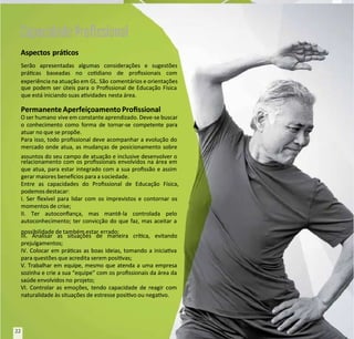 Aspectos prácos
Aspectos prácos
Serão apresentadas algumas considerações e sugestões
Serão apresentadas algumas considerações e sugestões
prácas baseadas no codiano de prossionais com
prácas baseadas no codiano de prossionais com
experiência na atuação em GL. São
experiência na atuação em GL. São comentários e orientações
comentários e orientações
que podem ser úteis para o Prossional de Educação Física
que podem ser úteis para o Prossional de Educação Física
que está iniciando suas avidades
que está iniciando suas avidades nesta área.
nesta área.
PermanenteAperfeiçoamento Prossional
PermanenteAperfeiçoamento Prossional
O ser humano
O ser humano vive em constante aprendizado. Deve-se buscar
vive em constante aprendizado. Deve-se buscar
o conhecimento como forma de tornar-se competente para
o conhecimento como forma de tornar-se competente para
atuar no que se propõe.
atuar no que se propõe.
Para isso, todo prossional deve acompanhar a evolução do
Para isso, todo prossional deve acompanhar a evolução do
mercado onde atua, as mudanças de posicionamento sobre
mercado onde atua, as mudanças de posicionamento sobre
assuntos do seu campo de atuação e inclusive desenvolver o
assuntos do seu campo de atuação e inclusive desenvolver o
relacionamento com os prossionais envolvidos na área em
relacionamento com os prossionais envolvidos na área em
que atua, para estar integrado com a sua prossão e assim
que atua, para estar integrado com a sua prossão e assim
gerar maiores benecios para a s
gerar maiores benecios para a sociedade.
ociedade.
Entre as capacidades do Prossional de Educação Física,
Entre as capacidades do Prossional de Educação Física,
podemos destacar:
podemos destacar:
I. Ser exível para lidar com os imprevistos e contornar os
I. Ser exível para lidar com os imprevistos e contornar os
momentos de crise;
momentos de crise;
II. Ter autoconança, mas mantê-la controlada pelo
II. Ter autoconança, mas mantê-la controlada pelo
autoconhecimento; ter convicção do que faz, mas aceitar a
autoconhecimento; ter convicção do que faz, mas aceitar a
possibilidade de também estar
possibilidade de também estar errado;
errado;
III. Analisar as situações de maneira críca, evitando
III. Analisar as situações de maneira críca, evitando
prejulgamentos;
prejulgamentos;
IV. Colocar em prácas as boas ideias, tomando a iniciava
IV. Colocar em prácas as boas ideias, tomando a iniciava
para questões que acredita serem posivas;
para questões que acredita serem posivas;
V. Trabalhar em equipe, mesmo que atenda a uma empresa
V. Trabalhar em equipe, mesmo que atenda a uma empresa
sozinha e crie a sua “equipe” com os prossionais da área da
sozinha e crie a sua “equipe” com os prossionais da área da
saúde envolvidos no
saúde envolvidos no projeto;
projeto;
VI. Controlar as emoções, tendo capacidade de reagir com
VI. Controlar as emoções, tendo capacidade de reagir com
naturalidade às situações de estresse posivo ou negavo.
naturalidade às situações de estresse posivo ou negavo.
Capacidade Proﬁssional
Capacidade Proﬁssional
22
22
 