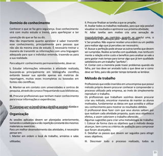 Domínio do conhecimento
Domínio do conhecimento
Conhecer o que se faz gera segurança. Esse conhecimento
Conhecer o que se faz gera segurança. Esse conhecimento
virá com muito estudo e treino, para aperfeiçoar e ter
virá com muito estudo e treino, para aperfeiçoar e ter
convicção do que se faz ou diz.
convicção do que se faz ou diz.
M
Mas tão importante quanto aprender é saber transmir
as tão importante quanto aprender é saber transmir
esse conhecimento, principalmente para pessoas que
esse conhecimento, principalmente para pessoas que
não são da mesma área de estudo. É necessário treinar a
não são da mesma área de estudo. É necessário treinar a
maneira de transmir as informações com uma linguagem
maneira de transmir as informações com uma linguagem
adequada para que o indivíduo entenda, trazendo-as para
adequada para que o indivíduo entenda, trazendo-as para
a sua realidade.
a sua realidade.
P
Para adquirir
ara adquirir conhecimento permanentemen
conhecimento permanentemente, deve-se:
te, deve-se:
I.
I. Estudar informações relevantes à avidade realizada,
Estudar informações relevantes à avidade realizada,
buscando-as principalmente em bibliograa cienca,
buscando-as principalmente em bibliograa cienca,
evitando basear sua opinião apenas em matérias de
evitando basear sua opinião apenas em matérias de
reportagem, muitas vezes incompletas ou baseadas em
reportagem, muitas vezes incompletas ou baseadas em
fontes não ciencas;
fontes não ciencas;
II.
II. Manter-se em contato com universidades e centros de
Manter-se em contato com universidades e centros de
pesquisa,atravésdecursose
pesquisa,atravésdecursose frequentandosuasbibliotecas;
frequentandosuasbibliotecas;
III.
III. Procurar prossionais que
Procurar prossionais que tenham maior conhecimento
tenham maior conhecimento
para trocar informações e
para trocar informações e experiências;
experiências;
IV
IV.
. Conversarcomosbeneciárioseidencarpossíveisdúvidase
Conversarcomosbeneciárioseidencarpossíveisdúvidase
quesonamentos,buscandoasinformaçõesnecessárias.
quesonamentos,buscandoasinformaçõesnecessárias.
Organização
Organização
As sessões aplicadas devem ser planejadas anteriormente,
As sessões aplicadas devem ser planejadas anteriormente,
tomandoocuidadoparaanão
tomandoocuidadoparaanão repeçãoconstant
repeçãoconstantedosmesmos
edosmesmos
materiaisou
materiaisou exer
exercícios.
cícios.
Para um melhor desenvolvimento das avidades, é necessário
Para um melhor desenvolvimento das avidades, é necessário
pensar em:
pensar em:
I. Manter em ordem o local de trabalho, armários e salas
I. Manter em ordem o local de trabalho, armários e salas
ulizadas;
ulizadas;
II.Procurar nalizar astarefasaque se
II.Procurar nalizar astarefasaque se propõe;
propõe;
III. Avaliar todos os trabalhos realizados, para que seja possível
III. Avaliar todos os trabalhos realizados, para que seja possível
visualizar osresultadose aprimorar sua
visualizar osresultadose aprimorar sua próximaavidade;
próximaavidade;
IV. Adiar tarefas sem movo cria uma sensação de
IV. Adiar tarefas sem movo cria uma sensação de
improduvidade; ao contrário, quando se conclui uma, o
improduvidade; ao contrário, quando se conclui uma, o
senmentoédesasfaçãopelo
senmentoédesasfaçãopelo “deve
“devercumprido”;
rcumprido”;
V
V.Serproavo.Não
.Serproavo.Não esperarreceberumaordemouum
esperarreceberumaordemouum pedido
pedido
pararealizar algoque jápercebeu ser necessário;
pararealizar algoque jápercebeu ser necessário;
VI.Buscara
VI.Buscara perfeiçãopodeatrasarasoutrastarefasquedevem
perfeiçãopodeatrasarasoutrastarefasquedevem
sercumpridas.Realizeastarefascomqualidade,mas
sercumpridas.Realizeastarefascomqualidade,mas tenhaem
tenhaem
mente a relação entre custo e benecio para analisar se vale a
mente a relação entre custo e benecio para analisar se vale a
pena gastar mais tempo para tornar algo que já tem qualidade
pena gastar mais tempo para tornar algo que já tem qualidade
sasfatóriaemumtrabalho“perfeito”;
sasfatóriaemumtrabalho“perfeito”;
VI. Contar com a memória pode trazer problemas quando ela
VI. Contar com a memória pode trazer problemas quando ela
falha, por isso deve ser anotado tudo o que deve ser e como
falha, por isso deve ser anotado tudo o que deve ser e como
deve ser feito, para não perder tempo tentando se lembrar.
deve ser feito, para não perder tempo tentando se lembrar.
Método de trabalho
Método de trabalho
Prossionaisqueestãoinseridosemumaempresaquepossui
Prossionaisqueestãoinseridosemumaempresaquepossui
método próprio devem procurar conhecer e compreender o
método próprio devem procurar conhecer e compreender o
processo ulizado pela empresa, ao invés de simplesmente
processo ulizado pela empresa, ao invés de simplesmente
reproduzir o trabalho.
reproduzir o trabalho.
Os prossionais que trabalham sozinhos devem procurar
Os prossionais que trabalham sozinhos devem procurar
criar seu método, encontrar maneiras de manter os alunos
criar seu método, encontrar maneiras de manter os alunos
movados, fundamentar as ideias em que acredita e ulizar
movados, fundamentar as ideias em que acredita e ulizar
seu conhecimento para mostrar os resultados obdos.
seu conhecimento para mostrar os resultados obdos.
O prossional deve fazer com que seus alunos saibam por
O prossional deve fazer com que seus alunos saibam por
que realizam cada avidade proposta, quais seus objevos e
que realizam cada avidade proposta, quais seus objevos e
efeitos, e assim valorizem o trabalho oferecido.
efeitos, e assim valorizem o trabalho oferecido.
Algumas sugestões para criar uma metodologia de trabalho:
Algumas sugestões para criar uma metodologia de trabalho:
I. Colocar de forma clara os objevos que o método deseja
I. Colocar de forma clara os objevos que o método deseja
alcançar, bem como os critérios de avaliação para comprovar
alcançar, bem como os critérios de avaliação para comprovar
que foram alcançados;
que foram alcançados;
II. Detalhar os passos que devem ser seguidos para angir
II. Detalhar os passos que devem ser seguidos para angir
esses objevos;
esses objevos;
III. Descrever todo o processo realizado, todos os
III. Descrever todo o processo realizado, todos os
23
23
 