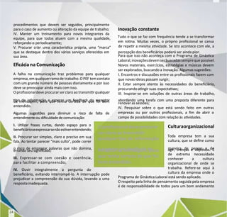 procedimentos que devem ser seguidos, principalmente
procedimentos que devem ser seguidos, principalmente
para o caso de aumento ou alteração da equipe de trabalho;
para o caso de aumento ou alteração da equipe de trabalho;
IV. Manter um treinamento para novos integrantes da
IV. Manter um treinamento para novos integrantes da
equipe, para que todos atuem com a mesma qualidade,
equipe, para que todos atuem com a mesma qualidade,
reforçando-o periodicamente;
reforçando-o periodicamente;
V. Procurar criar uma caracterísca própria, uma “marca”
V. Procurar criar uma caracterísca própria, uma “marca”
que se destaque dentro dos vários serviços oferecidos em
que se destaque dentro dos vários serviços oferecidos em
sua área.
sua área.
Ecác
Ecácia n
ia na Comunicação
a Comunicação
A falha na comunicação traz problemas para qualquer
A falha na comunicação traz problemas para qualquer
empresa,emqualquerramode
empresa,emqualquerramode trabalho.OPEF
trabalho.OPEF temcontato
temcontato
com um grande número de pessoas diariamente e por isso
com um grande número de pessoas diariamente e por isso
deve se preocupar ainda mais com isso.
deve se preocupar ainda mais com isso.
O prossionaldeve procurar ser claro ao transmir qualquer
O prossionaldeve procurar ser claro ao transmir qualquer
po de informação e esperar um feedback do receptor
po de informação e esperar um feedback do receptor
da mensagem, para que tenha certeza de que foi bem
da mensagem, para que tenha certeza de que foi bem
entendido.
entendido.
Algumas sugestões para diminuir o risco de falta de
Algumas sugestões para diminuir o risco de falta de
entendiment
entendimentoou
oou diculdadedecomunicação:
diculdadedecomunicação:
I.
I. Ulizar frases curtas, dando espaço para o
Ulizar frases curtas, dando espaço para o
beneciárioseexpressarsenão
beneciárioseexpressarsenãoesverentendendo;
esverentendendo;
II.
II. Procurar ser simples, claro e preciso em sua
Procurar ser simples, claro e preciso em sua
fala. Ao tentar parecer “mais culto”, pode correr
fala. Ao tentar parecer “mais culto”, pode correr
o risco de empregar palavras que não domina,
o risco de empregar palavras que não domina,
errando seu signicado;
errando seu signicado;
III.
III. Expressar-se com coesão e coerência,
Expressar-se com coesão e coerência,
para facilitar a compreensão;
para facilitar a compreensão;
IV
IV.
. Ouvir integralmente a pergunta do
Ouvir integralmente a pergunta do
beneciário, evitando interrompê-lo. A interrupção pode
beneciário, evitando interrompê-lo. A interrupção pode
prejudicar a compreensão da sua dúvida, levando a uma
prejudicar a compreensão da sua dúvida, levando a uma
resposta inadequada.
resposta inadequada.
Inovação constante
Inovação constante
Tudo o que se faz com frequência tende a se transformar
Tudo o que se faz com frequência tende a se transformar
em rona. Muitas vezes, o próprio prossional se cansa
em rona. Muitas vezes, o próprio prossional se cansa
de reper a mesma avidade. Se isto acontece com ele, a
de reper a mesma avidade. Se isto acontece com ele, a
percepção dos beneciários poderá ser
percepção dos beneciários poderá ser ainda pior.
ainda pior.
Para que isso não aconteça com o Programa de Ginásca
Para que isso não aconteça com o Programa de Ginásca
Laboral,inovaçõesdevemserbuscadassemprequepossível.
Laboral,inovaçõesdevemserbuscadassemprequepossível.
Novos materiais, exercícios, estratégias e músicas devem
Novos materiais, exercícios, estratégias e músicas devem
ser explorados, buscando a
ser explorados, buscando a inovação. Algumas sugestões:
inovação. Algumas sugestões:
I. Encontros e discussões entre os prossionais fazem com
I. Encontros e discussões entre os prossionais fazem com
que novas ideias possam surgir;
que novas ideias possam surgir;
II. Estar sempre atento às necessidades do beneciário,
II. Estar sempre atento às necessidades do beneciário,
procurando angir suas
procurando angir suas expectav
expectavas;
as;
III. Inspirar-se em soluções de outras áreas de trabalho,
III. Inspirar-se em soluções de outras áreas de trabalho,
abordando uma tarefa com uma proposta diferente para
abordando uma tarefa com uma proposta diferente para
renovar as sessões;
renovar as sessões;
IV. Pesquisar sobre o que está sendo feito em outras
IV. Pesquisar sobre o que está sendo feito em outras
empresas ou por outros prossionais, a m de abrir o
empresas ou por outros prossionais, a m de abrir o
campo de possibilidades com relação às
campo de possibilidades com relação às avidades.
avidades.
Culturaorganizacional
Culturaorganizacional
Toda empresa tem a sua
Toda empresa tem a sua
cultura, que se dene como
cultura, que se dene como
maneira de pensar e de
maneira de pensar e de
agir, crenças e objevos. É
agir, crenças e objevos. É
de extrema necessidade
de extrema necessidade
conhecer a cultura
conhecer a cultura
organizacional de onde se
organizacional de onde se
trabalha. Refere-se aqui à
trabalha. Refere-se aqui à
cultura da empresa onde o
cultura da empresa onde o
Programa de Ginásca Laboral está sendo aplicado.
Programa de Ginásca Laboral está sendo aplicado.
O respeito pela linha de
O respeito pela linha de pensamento seguida pela empresa
pensamento seguida pela empresa
é de responsabilidade de todos para um bom andamento
é de responsabilidade de todos para um bom andamento
O prossional deve procurar
O prossional deve procurar
ser claro ao transmir
ser claro ao transmir
qualquer po de
qualquer po de informação
informação
e esperar um feedback do
e esperar um feedback do
receptor da mensagem, para
receptor da mensagem, para
que tenha certeza de que
que tenha certeza de que foi
foi
bem entendido.
bem entendido.
24
24
 