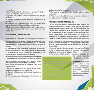 do trabalho.
do trabalho.
I. Observar o local onde está inserido e procurar respeitar o
I. Observar o local onde está inserido e procurar respeitar o
padrão de ações dos indivíduos ao
padrão de ações dos indivíduos ao redor;
redor;
II.
II. Agir com naturalidade e focar no trabalho, com atudes
Agir com naturalidade e focar no trabalho, com atudes
discretas;
discretas;
III.
III. Manter conversas sobre assuntos relacionados ao
Manter conversas sobre assuntos relacionados ao
trabalho;
trabalho;
IV
IV.
. Cuidado no relacionamento com os beneciários,
Cuidado no relacionamento com os beneciários,
mantendo-o no nível da cordialidade prossional;
mantendo-o no nível da cordialidade prossional;
V
V.
. Evitar comentários não necessários sobre o que observa
Evitar comentários não necessários sobre o que observa
dentro da empresa, lembrando o dever éco de sigilo
dentro da empresa, lembrando o dever éco de sigilo
prossional.
prossional.
Assiduidade / Pontualidade
Assiduidade / Pontualidade
Pontualidade e assiduidade são obrigações funcionais de
Pontualidade e assiduidade são obrigações funcionais de
qualquer prestação de serviço e devem ser respeitadas tanto
qualquer prestação de serviço e devem ser respeitadas tanto
pelo empregado quanto pelo empregador. São condições
pelo empregado quanto pelo empregador. São condições
preliminares para o desempenho de quaisquer relações de
preliminares para o desempenho de quaisquer relações de
trabalho.
trabalho.
As organizações que contratam Programas de Ginásca
As organizações que contratam Programas de Ginásca
Laboral, em parcular, dão grande ênfase à pontualidade
Laboral, em parcular, dão grande ênfase à pontualidade
e à assiduidade como dimensões fundamentais do
e à assiduidade como dimensões fundamentais do
comportamento do ser humano no trabalho.
comportamento do ser humano no trabalho.
No desenvolvimento do Programa de Ginásca Laboral,
No desenvolvimento do Programa de Ginásca Laboral,
a pontualidade é extremamente necessária, pois um
a pontualidade é extremamente necessária, pois um
minuto de atraso representa 10% da sessão e muitas
minuto de atraso representa 10% da sessão e muitas
vezes poderá comprometer a sua efevidade.
vezes poderá comprometer a sua efevidade.
Desta forma, o Prossional de Educação Física deve
Desta forma, o Prossional de Educação Física deve
estar atento a:
estar atento a:
I.
I. Planejar e organizar-se com antecedência para a
Planejar e organizar-se com antecedência para a
realização dos trabalhos com
realização dos trabalhos com excelência;
excelência;
II.
II. Cumprir efevamente os horários previamente
Cumprir efevamente os horários previamente
rmados;
rmados;
III.
III. Cumprir as datas acordadas para o atendimento de
Cumprir as datas acordadas para o atendimento de
qualquer solicitação ou pedido;
qualquer solicitação ou pedido;
IV
IV.
. Gerenciar o tempo de forma a atender todas as ações
Gerenciar o tempo de forma a atender todas as ações
planejadas;
planejadas;
V
V.
. Avisar com antecedência sobre possíveis ausências e
Avisar com antecedência sobre possíveis ausências e
imediatamente em caso de imprevistos.
imediatamente em caso de imprevistos.
Relacionamentointerpessoal
Relacionamentointerpessoal
Um dos principais fatores responsáveis pelo sucesso no
Um dos principais fatores responsáveis pelo sucesso no
Programa de Ginásca Laboral é, sem dúvidas, a atuação
Programa de Ginásca Laboral é, sem dúvidas, a atuação
do Prossional de Educação Física e sua capacidade de
do Prossional de Educação Física e sua capacidade de
comunicação, sociabilização e integração. A valorização
comunicação, sociabilização e integração. A valorização
dos relacionamentos vem tomando força nos dias de hoje,
dos relacionamentos vem tomando força nos dias de hoje,
sendo muitas vezes fator determinante do sucesso ou
sendo muitas vezes fator determinante do sucesso ou
insucesso. A forma de ser, pensar e agir do Prossional de
insucesso. A forma de ser, pensar e agir do Prossional de
Educação Física inuenciará diretamente nos resultados
Educação Física inuenciará diretamente nos resultados
de um Programa de Ginásca Laboral. Por ser aplicada em
de um Programa de Ginásca Laboral. Por ser aplicada em
pessoas com diferentes pers e personalidades, a atenção
pessoas com diferentes pers e personalidades, a atenção
deve ser redobrada ao lidar com as divergências de ideias e
deve ser redobrada ao lidar com as divergências de ideias e
de opiniões.
de opiniões.
I. Procurar atender às necessidades do seu beneciário,
I. Procurar atender às necessidades do seu beneciário,
tanto o trabalhador quanto a empresa contratante,
tanto o trabalhador quanto a empresa contratante,
adaptando-se ao perl de cada um deles;
adaptando-se ao perl de cada um deles;
II. Manter uma atude posiva e proava, a sasfação do
II. Manter uma atude posiva e proava, a sasfação do
beneciário depende
beneciário depende
não apenas do serviço,
não apenas do serviço,
mas também da forma
mas também da forma
como é atendido;
como é atendido;
III. Analisar com
III. Analisar com
cautela comentários
cautela comentários
e conversas informais,
e conversas informais,
procurando evitar
procurando evitar
que provoquem
que provoquem
desentendimentos
desentendimentos
desnecessários;
desnecessários;
Pontualidade e assiduidade
Pontualidade e assiduidade
são obrigações funcionais de
são obrigações funcionais de
qualquer prestação de serviço
qualquer prestação de serviço
e devem ser respeitadas
e devem ser respeitadas
tanto pelo empregado
tanto pelo empregado
quanto pelo empregador. São
quanto pelo empregador. São
condições preliminares para
condições preliminares para
o desempenho de quaisquer
o desempenho de quaisquer
relações de trabalho.
relações de trabalho.
25
25
 
