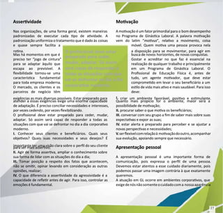 Asservidade
Asservidade
Nas organizações, de uma forma geral, existem maneiras
Nas organizações, de uma forma geral, existem maneiras
padronizadas de executar cada po de avidade. A
padronizadas de executar cada po de avidade. A
padronização uniformiza o tratamento que é dado às
padronização uniformiza o tratamento que é dado às coisas
coisas
e quase sempre facilita a
e quase sempre facilita a
rona.
rona.
Mas há momentos em que é
Mas há momentos em que é
preciso ter “jogo de cintura”
preciso ter “jogo de cintura”
para se adaptar àquilo que
para se adaptar àquilo que
escapa ao previsível. A
escapa ao previsível. A
exibilidade tornou-se uma
exibilidade tornou-se uma
caracterísca fundamental
caracterísca fundamental
para toda empresa moderna.
para toda empresa moderna.
O mercado, os clientes e os
O mercado, os clientes e os
parceiros de negócio têm
parceiros de negócio têm
exigências as mais diversas possíveis. Estar preparado para
exigências as mais diversas possíveis. Estar preparado para
atender a essas exigências exige uma enorme capacidade
atender a essas exigências exige uma enorme capacidade
de adaptação. É preciso conciliar necessidades e
de adaptação. É preciso conciliar necessidades e interesses,
interesses,
por vezes cedendo, por vezes exibilizando.
por vezes cedendo, por vezes exibilizando.
O prossional deve estar preparado para ceder, mudar,
O prossional deve estar preparado para ceder, mudar,
adaptar. Só assim será capaz de responder a todas as
adaptar. Só assim será capaz de responder a todas as
situações com que vai se defrontar no dia a dia
situações com que vai se defrontar no dia a dia corporavo
corporavo
moderno.
moderno.
I.
I. Conhecer seus clientes e beneciários. Quais seus
Conhecer seus clientes e beneciários. Quais seus
objevos? Quais suas necessidades e seus desejos? É
objevos? Quais suas necessidades e seus desejos? É
importante ter uma visão clara sobre o
importante ter uma visão clara sobre o perl do seu cli
perl do seu cliente
ente
para ser mais asservo;
para ser mais asservo;
II.
II. Agir de forma asserva, ampliar o conhecimento sobre
Agir de forma asserva, ampliar o conhecimento sobre
sua forma de lidar com as situações do dia a dia;
sua forma de lidar com as situações do dia a dia;
III.
III. Tomar posição a respeito dos fatos que acontecem,
Tomar posição a respeito dos fatos que acontecem,
não se omir, opinar levando em consideração as outras
não se omir, opinar levando em consideração as outras
opiniões, realizar;
opiniões, realizar;
IV
IV.
. O que diferencia a asservidade da agressividade é a
O que diferencia a asservidade da agressividade é a
capacidade de reer antes de agir. Para isso, controlar as
capacidade de reer antes de agir. Para isso, controlar as
emoções é fundamental.
emoções é fundamental.
Movação
Movação
A movação é um fator primordial para o
A movação é um fator primordial para o bom desempenho
bom desempenho
no Programa de Ginásca Laboral. A palavra movação
no Programa de Ginásca Laboral. A palavra movação
vem do lam “
vem do lam “motvus
motvus”, relavo a movimento, coisa
”, relavo a movimento, coisa
móvel. Quem mova uma pessoa provoca nela
móvel. Quem mova uma pessoa provoca nela
a disposição para se movimentar, para agir em
a disposição para se movimentar, para agir em
busca de novos
busca de novos horizontes, de novas conquistas.
horizontes, de novas conquistas.
Gostar e acreditar no que faz é essencial na
Gostar e acreditar no que faz é essencial na
realização de qualquer trabalho e principalmente
realização de qualquer trabalho e principalmente
em um Programa de Ginásca Laboral. O
em um Programa de Ginásca Laboral. O
Prossional de Educação Física é, antes de
Prossional de Educação Física é, antes de
tudo, um agente movador, que deve estar
tudo, um agente movador, que deve estar
compromedo em levar o seu beneciário a um
compromedo em levar o seu beneciário a um
eslo de vida mais avo e mais saudável. Para isso
eslo de vida mais avo e mais saudável. Para isso
deve:
deve:
I.
I. criar um ambiente favorável, posivo e esmulante.
criar um ambiente favorável, posivo e esmulante.
Quanto mais propício for o ambiente, maior será a
Quanto mais propício for o ambiente, maior será a
possibilidade de movação;
possibilidade de movação;
II.
II. procurar saber o que mova os beneciários;
procurar saber o que mova os beneciários;
III.
III. conversar com seu grupo a m de saber mais sobre suas
conversar com seu grupo a m de saber mais sobre suas
expectav
expectavas e expor
as e expor as suas;
as suas;
IV
IV.
. estar alerta e preparado para perceber e se ajustar a
estar alerta e preparado para perceber e se ajustar a
novas perspecvas e necessidades;
novas perspecvas e necessidades;
V
V.
.serexívelcomrelaçãoà
serexívelcomrelaçãoà movaçãodooutro,acompanhar
movaçãodooutro,acompanhar
sua evolução, apoiando sempre que necessário.
sua evolução, apoiando sempre que necessário.
Apresentação pessoal
Apresentação pessoal
A apresentação pessoal é uma importante forma de
A apresentação pessoal é uma importante forma de
comunicação, pois expressa o perl de uma pessoa.
comunicação, pois expressa o perl de uma pessoa.
Devemos estar atentos a esse cuidado diariamente, pois
Devemos estar atentos a esse cuidado diariamente, pois
podemos passar uma imagem contrária à que exatamente
podemos passar uma imagem contrária à que exatamente
queremos.
queremos.
A atuação em GL ocorre em ambientes corporavos, que
A atuação em GL ocorre em ambientes corporavos, que
exigedenósnãosomenteocuidadocoma
exigedenósnãosomenteocuidadocoma nossaaparência
nossaaparência
O prossional deve estar
O prossional deve estar
preparado para ceder,
preparado para ceder,
mudar, adaptar. Só assim
mudar, adaptar. Só assim
será capaz de responder a
será capaz de responder a
todas as situações com que
todas as situações com que
vai se defrontar no dia a dia
vai se defrontar no dia a dia
corporav
corporavo
o moderno.
moderno.
27
27
 