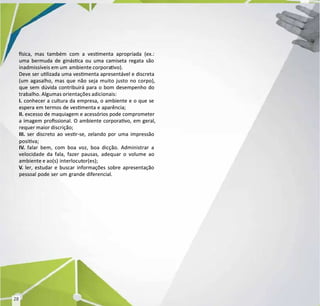 sica, mas também com a vesmenta apropriada (ex.:
sica, mas também com a vesmenta apropriada (ex.:
uma bermuda de ginásca ou uma camiseta regata são
uma bermuda de ginásca ou uma camiseta regata são
inadmissíveis em um
inadmissíveis em um ambiente corpora
ambiente corporavo).
vo).
Deve ser ulizada uma vesmenta apresentável e discreta
Deve ser ulizada uma vesmenta apresentável e discreta
(um agasalho, mas que não seja muito justo no corpo),
(um agasalho, mas que não seja muito justo no corpo),
que sem dúvida contribuirá para o bom desempenho do
que sem dúvida contribuirá para o bom desempenho do
trabalho. Algumas orientações adicionais:
trabalho. Algumas orientações adicionais:
I.
I. conhecer a cultura da empresa, o ambiente e o que se
conhecer a cultura da empresa, o ambiente e o que se
espera em termos de vesmenta e aparência;
espera em termos de vesmenta e aparência;
II.
II. excesso de maquiagem e acessórios pode comprometer
excesso de maquiagem e acessórios pode comprometer
a imagem prossional. O ambiente corporavo, em geral,
a imagem prossional. O ambiente corporavo, em geral,
requer maior discrição;
requer maior discrição;
III.
III. ser discreto ao vesr-se, zelando por uma impressão
ser discreto ao vesr-se, zelando por uma impressão
posiva;
posiva;
IV
IV.
. falar bem, com boa voz, boa dicção. Administrar a
falar bem, com boa voz, boa dicção. Administrar a
velocidade da fala, fazer pausas, adequar o volume ao
velocidade da fala, fazer pausas, adequar o volume ao
ambiente e ao(s)
ambiente e ao(s) interlocut
interlocutor(es);
or(es);
V
V.
. ler, estudar e buscar informações sobre apresentação
ler, estudar e buscar informações sobre apresentação
pessoal pode ser um grande diferencial.
pessoal pode ser um grande diferencial.
28
28
 