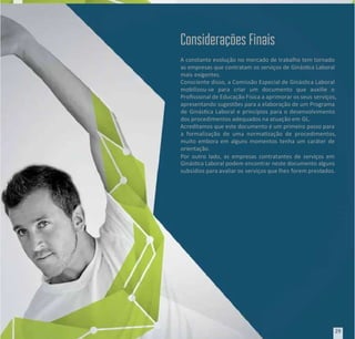 A constante evolução no mercado de trabalho tem tornado
A constante evolução no mercado de trabalho tem tornado
as empresas que contratam os serviços de Ginásca Laboral
as empresas que contratam os serviços de Ginásca Laboral
mais exigentes.
mais exigentes.
Consciente disso, a Comissão Especial de Ginásca Laboral
Consciente disso, a Comissão Especial de Ginásca Laboral
mobilizou-se para criar um documento que auxilie o
mobilizou-se para criar um documento que auxilie o
Prossional de Educação Física a aprimorar os seus
Prossional de Educação Física a aprimorar os seus serviços,
serviços,
apresentando sugestões para a elaboração de um Programa
apresentando sugestões para a elaboração de um Programa
de Ginásca Laboral e princípios para o desenvolvimento
de Ginásca Laboral e princípios para o desenvolvimento
dos procedimentos adequados na atuação em
dos procedimentos adequados na atuação em GL.
GL.
Acreditamos que este documento é um primeiro passo para
Acreditamos que este documento é um primeiro passo para
a formalização de uma normazação de procedimentos,
a formalização de uma normazação de procedimentos,
muito embora em alguns momentos tenha um caráter de
muito embora em alguns momentos tenha um caráter de
orientação.
orientação.
Por outro lado, as empresas contratantes de serviços em
Por outro lado, as empresas contratantes de serviços em
Ginásca Laboral podem encontrar neste documento alguns
Ginásca Laboral podem encontrar neste documento alguns
subsídios para avaliar os
subsídios para avaliar os serviços que lhes
serviços que lhes forem prest
forem prestados.
ados.
Considerações Finais
Considerações Finais
29
29
 