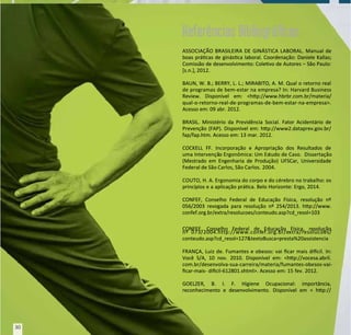 ASSOCIAÇÃO BRASILEIRA DE GINÁSTICA LABORAL. Manual de
ASSOCIAÇÃO BRASILEIRA DE GINÁSTICA LABORAL. Manual de
boas prácas de ginásca laboral. Coordenação: Daniele Kallas;
boas prácas de ginásca laboral. Coordenação: Daniele Kallas;
Comissão de desenvolvimento: Colevo de Autores – São Paulo:
Comissão de desenvolvimento: Colevo de Autores – São Paulo:
[s.n.], 2012.
[s.n.], 2012.
BAUN, W. B.; BERRY, L. L.; MIRABITO, A. M. Qual o retorno real
BAUN, W. B.; BERRY, L. L.; MIRABITO, A. M. Qual o retorno real
de programas de bem-estar na empresa? In: Harvard Business
de programas de bem-estar na empresa? In: Harvard Business
Review. Disponível em: <hp://www.hbrbr.com.br/materia/
Review. Disponível em: <hp://www.hbrbr.com.br/materia/
qual-o-retorno-real-de-programas-de-bem-estar-na-empresa>.
qual-o-retorno-real-de-programas-de-bem-estar-na-empresa>.
Acesso em: 09 abr. 2012.
Acesso em: 09 abr. 2012.
BRASIL. Ministério da Previdência Social. Fator Acidentário de
BRASIL. Ministério da Previdência Social. Fator Acidentário de
Prevenção (FAP). Disponível em: hp://www2.dataprev.gov.br/
Prevenção (FAP). Disponível em: hp://www2.dataprev.gov.br/
fap/fap.htm. Acesso em: 13 mar. 2012.
fap/fap.htm. Acesso em: 13 mar. 2012.
COCKELL FF. Incorporação e Apropriação dos Resultados de
COCKELL FF. Incorporação e Apropriação dos Resultados de
uma Intervençã
uma Intervenção Ergonômica: Um Es
o Ergonômica: Um Estudo de Caso.
tudo de Caso. Dissertação
Dissertação
(Mestrado em Engenharia de Produção) UFSCar, Universidade
(Mestrado em Engenharia de Produção) UFSCar, Universidade
Federal de São Carlos, São Carlos.
Federal de São Carlos, São Carlos. 2004.
2004.
COUTO, H. A. Ergonomia do corpo e do cérebro no trabalho: os
COUTO, H. A. Ergonomia do corpo e do cérebro no trabalho: os
princípios e a aplicação práca. Belo Horizonte: Ergo, 2014.
princípios e a aplicação práca. Belo Horizonte: Ergo, 2014.
CONFEF, Conselho Federal de Educação Física, resolução nº
CONFEF, Conselho Federal de Educação Física, resolução nº
056/2003 revogada para resolução nº 254/2013. hp://www.
056/2003 revogada para resolução nº 254/2013. hp://www.
confef.org.br/extra/resolucoes/conteudo.asp?cd_resol=103
confef.org.br/extra/resolucoes/conteudo.asp?cd_resol=103
CONFEF, Conselho Federal de Educação Física, resolução
CONFEF, Conselho Federal de Educação Física, resolução
nº
nº 073/2004.http://www.conf
073/2004.http://www.confef.org.br/e
ef.org.br/extra/resolucoes/
xtra/resolucoes/
conteudo.asp?cd_resol=127&textoBusca=presta%20assistencia
conteudo.asp?cd_resol=127&textoBusca=presta%20assistencia
FRANÇA, Luiz de. Fumantes e obesos: vai car mais dicil. In:
FRANÇA, Luiz de. Fumantes e obesos: vai car mais dicil. In:
Você S/A, 10 nov. 2010. Disponível em: <hp://vocesa.abril.
Você S/A, 10 nov. 2010. Disponível em: <hp://vocesa.abril.
com.br/desenvolva-sua-carreira/materia/fumantes-obesos-vai-
com.br/desenvolva-sua-carreira/materia/fumantes-obesos-vai-
car-mais- dicil-612801.shtml>. Acesso em: 15 fev. 2012.
car-mais- dicil-612801.shtml>. Acesso em: 15 fev. 2012.
GOELZER, B. I. F. Higiene Ocupacional: importância,
GOELZER, B. I. F. Higiene Ocupacional: importância,
reconhecimento e desenvolvimento. Disponível em < hp://
reconhecimento e desenvolvimento. Disponível em < hp://
Referências Bibliográﬁcas
Referências Bibliográﬁcas
30
30
 