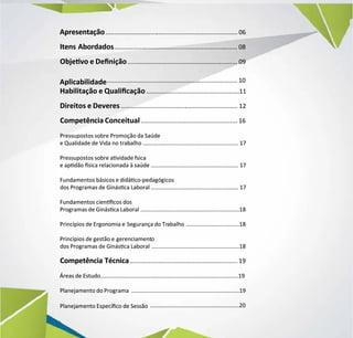 Apresentação
Apresentação..............................
.............................................................................
............................................... 06
06
Itens Abordados
Itens Abordados..................
................................................................
......................................................
........ 08
08
Objevo e Denição
Objevo e Denição......................................................
................................................................
.......... 09
09
Aplicabilidade
Aplicabilidade.....................................................
............................................................................
....................... 10
10
Habilitação e Qualicação
Habilitação e Qualicação......................................................11
......................................................11
Direitos e Deveres
Direitos e Deveres......................................
....................................................................
.............................. 12
12
Competência Conceitual
Competência Conceitual........................................................ 16
........................................................ 16
Pressupostos sobre Promoção da Saúde
Pressupostos sobre Promoção da Saúde
e Qualidade de Vida no trabalho
e Qualidade de Vida no trabalho .............................................................
............................................................. 17
17
Pressupostos sobre avidade fsica
Pressupostos sobre avidade fsica
e apdão sica relacionada à saúde
e apdão sica relacionada à saúde ........................................................
........................................................ 17
17
Fundamentos básicos e didáco-pedagógicos
Fundamentos básicos e didáco-pedagógicos
dos Programas de Ginásca Laboral
dos Programas de Ginásca Laboral ........................................................
........................................................ 17
17
Fundamentos ciencos dos
Fundamentos ciencos dos
Programas de Ginásca Laboral
Programas de Ginásca Laboral ...............................................................18
...............................................................18
Princípios de Ergonomia e
Princípios de Ergonomia e Segurança do Tr
Segurança do Trabalho
abalho ..................................18
..................................18
Princípios de gestão e
Princípios de gestão e gerenciament
gerenciamento
o
dos Programas de Ginásca Laboral
dos Programas de Ginásca Laboral ........................................................18
........................................................18
Competência Técnica
Competência Técnica..................
...............................................................
............................................. 19
19
Áreas de Estudo
Áreas de Estudo........................................................................................19
........................................................................................19
Planejamento do Programa
Planejamento do Programa .....................................................................19
.....................................................................19
Planejamento Especíco de Sessão
Planejamento Especíco de Sessão .........................................................20
.........................................................20
 