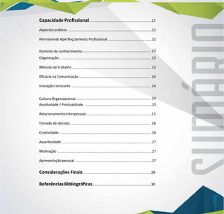 Capacidade Prossional
Capacidade Prossional...............................................................22
...............................................................22
Aspectosprácos
Aspectosprácos ....................................................................................22
....................................................................................22
Permanent
Permanente
e Aperfeiçoamen
Aperfeiçoamento
to Prossional
Prossional ............................................22
............................................22
Domínio do conhecimento
Domínio do conhecimento.....................................................................
..................................................................... 23
23
Organização
Organização............................................................................................
............................................................................................ 23
23
Método de trabalho
Método de trabalho...............................................................................
............................................................................... 23
23
Ecácia na Comunicação
Ecácia na Comunicação........................................................................
........................................................................ 24
24
Inovaçãoconstante
Inovaçãoconstante ................................................................................ 24
................................................................................ 24
CulturaOrganizacional
CulturaOrganizacional ........................................................................... 24
........................................................................... 24
Assiduidade / Pontualidade
Assiduidade / Pontualidade ....................................................................25
....................................................................25
Relacionamentointerpessoal
Relacionamentointerpessoal..................................................................2
..................................................................25
5
Tomada de decisão
Tomada de decisão.................................................................................
................................................................................. 26
26
Criatividade
Criatividade ............................................................................................ 26
............................................................................................ 26
Asservidade
Asservidade...........................................................................................
...........................................................................................27
27
Movação
Movação ...............................................................................................27
...............................................................................................27
Apresentaçãopessoal
Apresentaçãopessoal .............................................................................27
.............................................................................27
C
Considerações Finais
onsiderações Finais.....................................................................29
.....................................................................29
R
ReferênciasBibliográcas
eferênciasBibliográcas...........................................................30
...........................................................30
 
