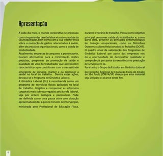 A cada dia mais, o mundo corporavo se preocupa
A cada dia mais, o mundo corporavo se preocupa
com o impacto das tarefas laborais sobre a saúde
com o impacto das tarefas laborais sobre a saúde do
do
seu trabalhador
seu trabalhador, bem
, bem como com a
como com a sua interferência
sua interferência
sobre a oneração de gastos relacionados à saúde,
sobre a oneração de gastos relacionados à saúde,
além de prejuízos organizacionais, como a queda de
além de prejuízos organizacionais, como a queda de
produvidade.
produvidade.
Atualmente
Atualmente, empresas de
, empresas de pequeno a grande porte,
pequeno a grande porte,
buscam alternavas para a minimização destes
buscam alternavas para a minimização destes
prejuízos, programas de promoção da saúde e
prejuízos, programas de promoção da saúde e
qualidade de vida do trabalhador que apresentem
qualidade de vida do trabalhador que apresentem
caracteríscas que contribuam com a necessidade
caracteríscas que contribuam com a necessidade
emergente de prevenir, manter e ou promover a
emergente de prevenir, manter e ou promover a
saúde no
saúde no local de
local de trabalho.
trabalho. Dentre
Dentre estas aç
estas ações,
ões,
destaca-se o Programa de Ginásca
destaca-se o Programa de Ginásca Laboral.
Laboral.
A Ginásca Laboral (GL) é reconhecida como um
A Ginásca Laboral (GL) é reconhecida como um
programa de exercícios sicos aplicados no local
programa de exercícios sicos aplicados no local
de trabalho, dirigidos a compensar as estruturas
de trabalho, dirigidos a compensar as estruturas
corporais mais sobrecarregadas pela tarefa laboral,
corporais mais sobrecarregadas pela tarefa laboral,
seja por ordem biológica e psicossocial. Pode
seja por ordem biológica e psicossocial. Pode
ser denida como uma pausa ava com duração
ser denida como uma pausa ava com duração
aproximadadedezaquinzeminutos
aproximadadedezaquinzeminutos deintervenção,
deintervenção,
ministrada pelo Prossional de Educação Física,
ministrada pelo Prossional de Educação Física,
durante o horário de trabalho. Possui como objevo
durante o horário de trabalho. Possui como objevo
principal promover saúde do trabalhador e, como
principal promover saúde do trabalhador e, como
parte dela, prevenir as principais sintomatologias
parte dela, prevenir as principais sintomatologias
de doenças ocupacionais, como os Distúrbios
de doenças ocupacionais, como os Distúrbios
Osteomusculare
Osteomusculares Relacionados
s Relacionados ao Trabalho (DORT).
ao Trabalho (DORT).
O quadro atual da valorização dos Programas de
O quadro atual da valorização dos Programas de
Ginásca Laboral por parte das empresas nos
Ginásca Laboral por parte das empresas nos
dá a oportunidade de demonstrar qualidade e
dá a oportunidade de demonstrar qualidade e
competência por parte da excelência na prestação
competência por parte da excelência na prestação
de serviços em GL.
de serviços em GL.
Paratanto
Paratanto, oGrupo
, oGrupo de Estudosem GináscaLaboral
de Estudosem GináscaLaboral
do Conselho Regional de Educação Física do Estado
do Conselho Regional de Educação Física do Estado
de São Paulo (CREF4/SP) deseja que este material
de São Paulo (CREF4/SP) deseja que este material
seja úl para o
seja úl para o alcance deste m.
alcance deste m.
Apresentação
Apresentação
6
6
 