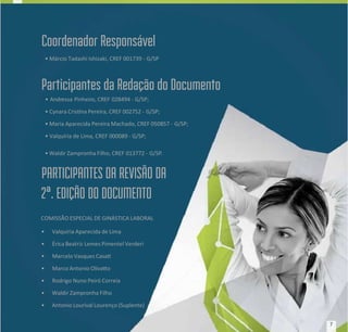 Coordenador Responsável
Coordenador Responsável
• Márcio Tadashi Ishizaki, CREF 001739 -
• Márcio Tadashi Ishizaki, CREF 001739 - G/SP
G/SP
Participantes da Redação do Documento
Participantes da Redação do Documento
• Andr
• Andressa Pinheir
essa Pinheiro,
o, CREF 028494
CREF 028494 - G/SP;
- G/SP;
• Cynara Crisna Pereira, CREF 002752 -
• Cynara Crisna Pereira, CREF 002752 - G/SP;
G/SP;
• Maria Aparecida Pereira Machado, CREF 050857 -
• Maria Aparecida Pereira Machado, CREF 050857 - G/SP;
G/SP;
• Valquíria de Lima, CREF 000089 - G/SP;
• Valquíria de Lima, CREF 000089 - G/SP;
• Waldir Zampronha Filho, CREF
• Waldir Zampronha Filho, CREF 013772 -
013772 - G/SP
G/SP.
.
PARTICIPANTES DA REVISÃO DA
PARTICIPANTES DA REVISÃO DA
2ª. EDIÇÃO DO DOCUMENTO
2ª. EDIÇÃO DO DOCUMENTO
COMISSÃO ESPECIAL DE GINÁSTICA LABORAL
COMISSÃO ESPECIAL DE GINÁSTICA LABORAL
•
• Valquíria Aparecida de Lima
Valquíria Aparecida de Lima
•
• Érica Beatriz
Érica Beatriz Lemes Pimentel Verderi
Lemes Pimentel Verderi
•
• Marcelo Vasques Casa
Marcelo Vasques Casa
•
• Marco Antonio Olivao
Marco Antonio Olivao
•
• Rodrigo Nuno Peiró Correia
Rodrigo Nuno Peiró Correia
•
• Waldir Zampronha Filho
Waldir Zampronha Filho
•
• Antonio Lourival Lourenço (Suplente)
Antonio Lourival Lourenço (Suplente)
7
7
 