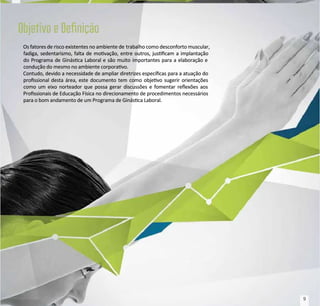 Os fatores de risco existentes no ambiente de
Os fatores de risco existentes no ambiente de trabalho como desconforto muscular,
trabalho como desconforto muscular,
fadiga, sedentarismo, falta de movação, entre outros, juscam a implantação
fadiga, sedentarismo, falta de movação, entre outros, juscam a implantação
do Programa de Ginásca Laboral e são muito importantes para a elaboração e
do Programa de Ginásca Laboral e são muito importantes para a elaboração e
condução do mesmo no ambiente corporavo.
condução do mesmo no ambiente corporavo.
Contudo, devido a necessidade de ampliar diretrizes especícas para a atuação do
Contudo, devido a necessidade de ampliar diretrizes especícas para a atuação do
prossional desta área, este documento tem como objevo sugerir orientações
prossional desta área, este documento tem como objevo sugerir orientações
como um eixo norteador que possa gerar discussões e fomentar reexões aos
como um eixo norteador que possa gerar discussões e fomentar reexões aos
Prossionais de Educação Física no direcionamento de procedimentos necessários
Prossionais de Educação Física no direcionamento de procedimentos necessários
para o bom andamento de um Programa de Ginásca Laboral.
para o bom andamento de um Programa de Ginásca Laboral.
9
9
 