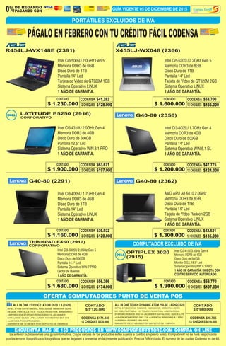 GUÍA VIGENTE 05 DE DICEIMBRE DE 2015DE REGARGO
PAGANDO CON0% Store
PORTÁTILES EXCLUIDOS DE IVA
ALL IN ONE TOUCH DYNAMIC ATOM PULSE 1.8GHZ(2325)ALL IN ONE ESY19C2 ATOM D510 1.6 (2326)
CODENSA $171.840 CODENSA $20.705
12 CHEQUES $530.000 12 CHEQUES $619.000
CONTADO
$ 5'120.000
CONTADO
$ 5'980.000INTEL ATOM D510 1.66GHZ, HDD 320GB, MEMORIA DDR2
DE 2GB, PANTALLA 18.5" TOUCH RESISTIVA, WINDOWS 7.
+IMPRESORA STAR MICRONICS BSC10 +SCANNER
DATALOGIC QUICK LITE +CAJON MONEDERO SAT 119
+LICENCIA POSNET ONLINE5
GARANTÍA DE 12 MESES POR DEFECTO DE FABRICA.
OFERTA COMPUTADORES PUNTO DE VENTA POS
COMPUTADOR EXCLUIDO DE IVA
INTEL ATOM D2550 1.86GHZ, HDD 320GB, MEMORIA DDR3
DE 2GB, PANTALLA 15" TOUCH RESISTIVA. +IMPRESORA
STAR MICRONICS BSC10 +SCANNER DATALOGIC QUICK LITE
+CAJON MONEDERO SAT 119 +LICENCIA WINDOWS 8.1 PRO
+LICENCIA POSNET ONLINE5
GARANTÍA DE 12 MESES POR DEFECTO DE FABRICA.
CONTADO
CONTADO CONTADO
CONTADO CONTADO
CONTADO
CONTADOCODENSA
CODENSA CODENSA
CODENSA CODENSA
CODENSA
CODENSA
12 CHEQUES
12 CHEQUES 12 CHEQUES
12 CHEQUES 12 CHEQUES
12 CHEQUES
12 CHEQUES$128.000
$197.000 $124.000
$120.000 $135.000
$197.000
$166.000
$41.282
$63.671 $47.775
$38.932 $43.631
$63.770
$53.700
ENCUENTRA MAS DE 150 PRODUCTOS EN WWW.COMPUGREIFFSTORE.COM COMPRA ON LINE
La anterior publicación es una guía informativa. Cuyos valores de los productos están sujetos a cambio sin previo aviso. CompuGreiff no se hará responsable
por los errores tipográficos o fotográficos que se llegasen a presentar en la presente publicación. Precios IVA incluido. El numero de las cuotas Codensa es de 48.
PÁGALO EN FEBRERO CON TU CRÉDITO FÁCIL CODENSA
R454LJ-WX148E (2391)
LATITUDE E5250 (2916)
OPTIPLEX 3020
(2915)
G40-80 (2358)
G40-80 (2291) G40-80 (2362)
X455LJ-WX048 (2366)
Intel Ci3-5005U 2.0GHz Gen 5
Memoria DDR3 de 6GB
Disco Duro de 1TB
Pantalla 14" Led
Tarjeta de Video de GT920M 1GB
Sistema Operativo LINUX
1 AÑO DE GARANTÍA.
Intel Ci5-4310U 2.0GHz Gen 4
Memoria DDR3 de 4GB
Disco Duro de 500GB
Pantalla 12.5" Led
Sistema Operativo WIN 8.1 PRO
1 AÑO DE GARANTÍA.
Intel Ci3-4005U 1.7GHz Gen 4
Memoria DDR3 de 4GB
Disco Duro de 500GB
Pantalla 14" Led
Sistema Operativo WIN 8.1 SL
1 AÑO DE GARANTÍA.
Intel Ci3-4005U 1.7GHz Gen 4
Memoria DDR3 de 4GB
Disco Duro de 1TB
Pantalla 14" Led
Sistema Operativo LINUX
1 AÑO DE GARANTÍA.
AMD APU A8 6410 2.0GHz
Memoria DDR3 de 8GB
Disco Duro de 1TB
Pantalla 14" Led
Tarjeta de Video Radeon 2GB
Sistema Operativo LINUX
1 AÑO DE GARANTÍA.
Intel Ci5-5200U 2.2GHz Gen 5
Memoria DDR3 de 8GB
Disco Duro de 1TB
Pantalla 14" Led
Tarjeta de Video de GT920M 2GB
Sistema Operativo LINUX
1 AÑO DE GARANTÍA.
$ 1.230.000
$ 1.900.000 $ 1.200.000
$ 1.160.000 $ 1.300.000
$ 1.900.000
$ 1.600.000
THINKPAD E450 (2917)
CORPORATIVO
CORPORATIVO
Intel Ci3-5005U 2.0GHz Gen 5
Memoria DDR3 de 4GB
Disco Duro de 500GB
Pantalla 14.1" Led
Sistema Operativo WIN 7 PRO
Lector de Huellas
1 AÑO DE GARANTÍA.
Intel Ci3-4150 3.5GHz Gen 4
Memoria DDR3 de 4GB
Disco Duro de 500GB
Monitor DELL 18.5" Led
Sistema Operativo WIN 8.1 PRO
1 AÑO DE GARANTÍA. DIRECTA CON
CENTRO SERVICIO AUTORIZADO.
CONTADO CODENSA
12 CHEQUES $174.000
$56.386
$ 1.680.000
 