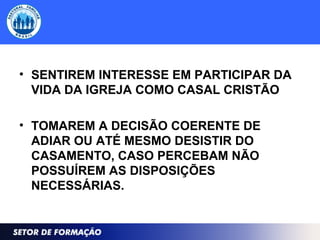 • SENTIREM INTERESSE EM PARTICIPAR DA
VIDA DA IGREJA COMO CASAL CRISTÃO
• TOMAREM A DECISÃO COERENTE DE
ADIAR OU ATÉ MESMO DESISTIR DO
CASAMENTO, CASO PERCEBAM NÃO
POSSUÍREM AS DISPOSIÇÕES
NECESSÁRIAS.
 