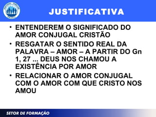 JUSTIFICATIVA
• ENTENDEREM O SIGNIFICADO DO
AMOR CONJUGAL CRISTÃO
• RESGATAR O SENTIDO REAL DA
PALAVRA – AMOR – A PARTIR DO Gn
1, 27 ... DEUS NOS CHAMOU A
EXISTÊNCIA POR AMOR
• RELACIONAR O AMOR CONJUGAL
COM O AMOR COM QUE CRISTO NOS
AMOU
 