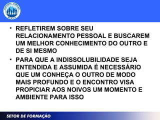 • REFLETIREM SOBRE SEU
RELACIONAMENTO PESSOAL E BUSCAREM
UM MELHOR CONHECIMENTO DO OUTRO E
DE SI MESMO
• PARA QUE A INDISSOLUBILIDADE SEJA
ENTENDIDA E ASSUMIDA É NECESSÁRIO
QUE UM CONHEÇA O OUTRO DE MODO
MAIS PROFUNDO E O ENCONTRO VISA
PROPICIAR AOS NOIVOS UM MOMENTO E
AMBIENTE PARA ISSO
 