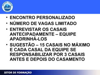 • ENCONTRO PERSONALIZADO
• NÚMERO DE VAGAS LIMITADO
• ENTREVISTAR OS CASAIS
ANTECIPADAMENTE – EQUIPE
APADRINHÁ-LOS
• SUGESTÃO – 15 CASAIS NO MÁXIMO
E CADA CASAL DA EQUIPE SE
RESPONSABILIZAR POR 3 CASAIS
ANTES E DEPOIS DO CASAMENTO
 