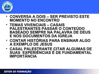 • CONVERSA A DOIS – SER PREVISTO ESTE
MOMENTO NO ENCONTRO
• TEMAS VIVENCIAIS – CASAIS
PALESTRANTES PASSAR O CONTEÚDO
BASEADO SEMPRE NA PALAVRA DE DEUS
E NOS DOCUMENTOS DA IGREJA
• CONTAR HISTÓRIAS PARA ENSINAR ALGO
A EXEMPLO DE JESUS
• CASAL PALESTRANTE CITAR ALGUMAS DE
SUAS EXPERIÊNCIAS É DE FUNDAMENTAL
IMPORTÂNCIA
 