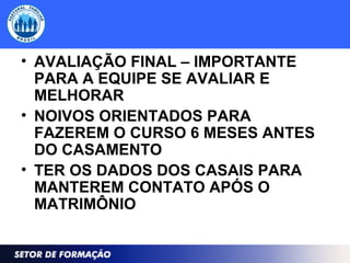 • AVALIAÇÃO FINAL – IMPORTANTE
PARA A EQUIPE SE AVALIAR E
MELHORAR
• NOIVOS ORIENTADOS PARA
FAZEREM O CURSO 6 MESES ANTES
DO CASAMENTO
• TER OS DADOS DOS CASAIS PARA
MANTEREM CONTATO APÓS O
MATRIMÔNIO
 