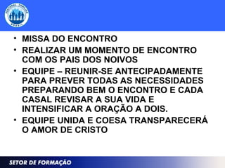 • MISSA DO ENCONTRO
• REALIZAR UM MOMENTO DE ENCONTRO
COM OS PAIS DOS NOIVOS
• EQUIPE – REUNIR-SE ANTECIPADAMENTE
PARA PREVER TODAS AS NECESSIDADES
PREPARANDO BEM O ENCONTRO E CADA
CASAL REVISAR A SUA VIDA E
INTENSIFICAR A ORAÇÃO A DOIS.
• EQUIPE UNIDA E COESA TRANSPARECERÁ
O AMOR DE CRISTO
 