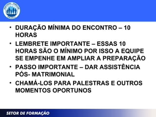 • DURAÇÃO MÍNIMA DO ENCONTRO – 10
HORAS
• LEMBRETE IMPORTANTE – ESSAS 10
HORAS SÃO O MÍNIMO POR ISSO A EQUIPE
SE EMPENHE EM AMPLIAR A PREPARAÇÃO
• PASSO IMPORTANTE – DAR ASSISTÊNCIA
PÓS- MATRIMONIAL
• CHAMÁ-LOS PARA PALESTRAS E OUTROS
MOMENTOS OPORTUNOS
 