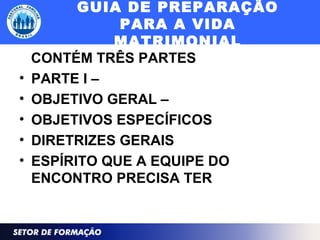 GUIA DE PREPARAÇÃO
PARA A VIDA
MATRIMONIAL
CONTÉM TRÊS PARTES
• PARTE I –
• OBJETIVO GERAL –
• OBJETIVOS ESPECÍFICOS
• DIRETRIZES GERAIS
• ESPÍRITO QUE A EQUIPE DO
ENCONTRO PRECISA TER
 