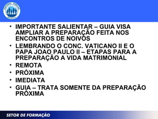 • IMPORTANTE SALIENTAR – GUIA VISA
AMPLIAR A PREPARAÇÃO FEITA NOS
ENCONTROS DE NOIVOS
• LEMBRANDO O CONC. VATICANO II E O
PAPA JOAO PAULO II – ETAPAS PARA A
PREPARAÇÃO A VIDA MATRIMONIAL
• REMOTA
• PRÓXIMA
• IMEDIATA
• GUIA – TRATA SOMENTE DA PREPARAÇÃO
PRÓXIMA
 