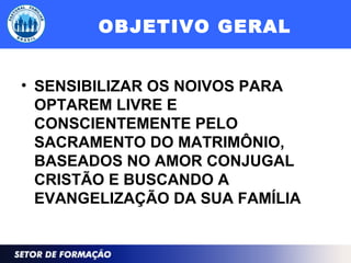 OBJETIVO GERAL
• SENSIBILIZAR OS NOIVOS PARA
OPTAREM LIVRE E
CONSCIENTEMENTE PELO
SACRAMENTO DO MATRIMÔNIO,
BASEADOS NO AMOR CONJUGAL
CRISTÃO E BUSCANDO A
EVANGELIZAÇÃO DA SUA FAMÍLIA
 
