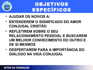 OBJETIVOS
ESPECÍFICOS
• AJUDAR OS NOIVOS A:
• ENTENDEREM O SIGNIFICADO DO AMOR
CONJUGAL CRISTÃO
• REFLETIREM SOBRE O SEU
RELACIONAMENTO PESSOAL E BUSCAREM
UM MELHOR CONHECIMENTO DO OUTRO E
DE SI MESMOS
• DESPERTAREM PARA A IMPORTÂNCIA DO
DIÁLOGO NA VIDA CONJUGAL
 