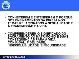 • CONHECEREM E ENTENDEREM O PORQUÊ
DOS ENSINAMENTOS DA IGREJA NOS
TEMAS RELACIONADOS À SEXUALIDADE E
À TRANSMISSÃO DA VIDA
• COMPREENDEREM O SIGNIFICADO DO
SACRAMENTO DO MATRIMÔNIO E SUAS
CONSEQÜÊNCIAS PARA A VIDA
CONJUGAL: FIDELIDADE,
INDISSOLUBILIDADE E FECUNDIDADE
 
