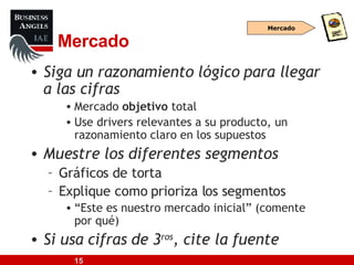 Mercado Siga un razonamiento lógico para llegar a las cifras Mercado  objetivo  total Use drivers relevantes a su producto, un razonamiento claro en los supuestos Muestre los diferentes segmentos Gráficos de torta Explique como prioriza los segmentos “ Este es nuestro mercado inicial” (comente por qué) Si usa cifras de 3 ros , cite la fuente Mercado 