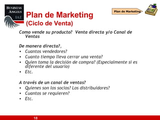 Plan de Marketing (Ciclo de Venta) Como vende su producto?  Venta directa y/o Canal de Ventas De manera directa? ,  Cuantos vendedores? Cuanto tiempo lleva cerrar una venta? Quien toma la decisión de compra? (Especialmente si es diferente del usuario) Etc. A través de un canal de ventas? Quienes son los socios? Los distribuidores? Cuantos se requieren? Etc. Plan de Marketing 