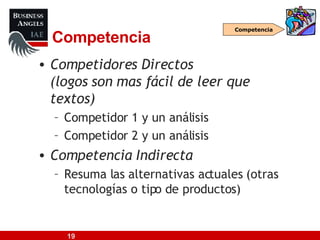 Competencia Competidores Directos (logos son mas fácil de leer que textos) Competidor 1 y un análisis Competidor 2 y un análisis Competencia Indirecta Resuma las alternativas actuales (otras tecnologías o tipo de productos) Competencia 